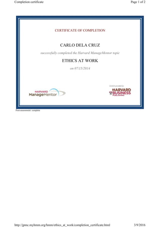 CERTIFICATE OF COMPLETION
CARLO DELA CRUZ
successfully completed the Harvard ManageMentor topic
ETHICS AT WORK
on 07/15/2014
Post-assessment: complete
Page 1 of 2Completion certificate
3/9/2016http://jpmc.myhmm.org/hmm/ethics_at_work/completion_certificate.html