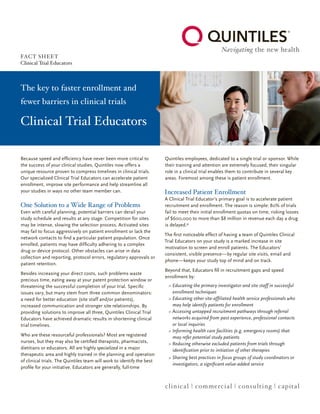 Clinical Trial Educators
The key to faster enrollment and
fewer barriers in clinical trials
Because speed and efficiency have never been more critical to
the success of your clinical studies, Quintiles now offers a
unique resource proven to compress timelines in clinical trials.
Our specialized Clinical Trial Educators can accelerate patient
enrollment, improve site performance and help streamline all
your studies in ways no other team member can.
One Solution to a Wide Range of Problems
Even with careful planning, potential barriers can derail your
study schedule and results at any stage. Competition for sites
may be intense, slowing the selection process. Activated sites
may fail to focus aggressively on patient enrollment or lack the
network contacts to find a particular patient population. Once
enrolled, patients may have difficulty adhering to a complex
drug or device protocol. Other obstacles can arise in data
collection and reporting, protocol errors, regulatory approvals or
patient retention.
Besides increasing your direct costs, such problems waste
precious time, eating away at your patent protection window or
threatening the successful completion of your trial. Specific
issues vary, but many stem from three common denominators:
a need for better education (site staff and/or patients),
increased communication and stronger site relationships. By
providing solutions to improve all three, Quintiles Clinical Trial
Educators have achieved dramatic results in shortening clinical
trial timelines.
Who are these resourceful professionals? Most are registered
nurses, but they may also be certified therapists, pharmacists,
dietitians or educators. All are highly specialized in a major
therapeutic area and highly trained in the planning and operation
of clinical trials. The Quintiles team will work to identify the best
profile for your initiative. Educators are generally, full-time
Quintiles employees, dedicated to a single trial or sponsor. While
their training and attention are extremely focused, their singular
role in a clinical trial enables them to contribute in several key
areas. Foremost among these is patient enrollment.
Increased Patient Enrollment
A Clinical Trial Educator’s primary goal is to accelerate patient
recruitment and enrollment. The reason is simple: 80% of trials
fail to meet their initial enrollment quotas on time, risking losses
of $600,000 to more than $8 million in revenue each day a drug
is delayed.*
The first noticeable effect of having a team of Quintiles Clinical
Trial Educators on your study is a marked increase in site
motivation to screen and enroll patients. The Educators’
consistent, visible presence — by regular site visits, email and
phone — keeps your study top of mind and on track.
Beyond that, Educators fill in recruitment gaps and speed
enrollment by:
Educating the primary investigator and site staff in successful>>
enrollment techniques
Educating other site-affiliated health service professionals who>>
may help identify patients for enrollment
Accessing untapped recruitment pathways through referral>>
networks acquired from past experience, professional contacts
or local inquiries
Informing health care facilities (e.g. emergency rooms) that>>
may refer potential study patients
Reducing otherwise excluded patients from trials through>>
identification prior to initiation of other therapies
Sharing best practices in focus groups of study coordinators or>>
investigators, a significant value-added service
clinical | commercial | consulting | capital
FACT SHEET
Clinical Trial Educators
 