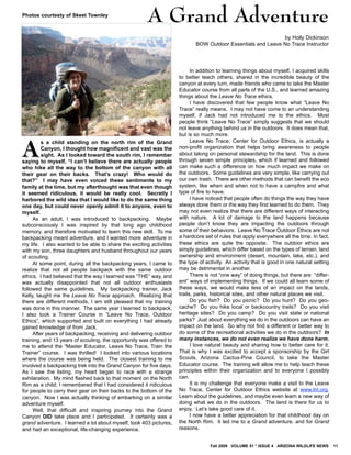 Fall 2009 VOLUME 51 * ISSUE 4 ARIZONA WILDLIFE NEWS 11
AA
s a child standing on the north rim of the Grand
Canyon, I thought how magnificent and vast was the
sight. As I looked toward the south rim, I remember
saying to myself, “I can’t believe there are actually people
who hike all the way to the bottom of the canyon with all
their gear on their backs. That’s crazy! Who would do
that?” I may have even voiced these sentiments to my
family at the time, but my afterthought was that even though
it seemed ridiculous, it would be really cool. Secretly I
harbored the wild idea that I would like to do the same thing
one day, but could never openly admit it to anyone, even to
myself.
As an adult, I was introduced to backpacking. Maybe
subconsciously I was inspired by that long ago childhood
memory, and therefore motivated to learn this new skill. To me
backpacking meant adventure, and I wanted more adventure in
my life. I also wanted to be able to share the exciting activities
with my son, three daughters and husband throughout our years
of scouting.
At some point, during all the backpacking years, I came to
realize that not all people backpack with the same outdoor
ethics. I had believed that the way I learned was “THE” way, and
was actually disappointed that not all outdoor enthusiasts
followed the same guidelines. My backpacking trainer, Jack
Kelly, taught me the Leave No Trace approach. Realizing that
there are different methods, I am still pleased that my training
was done in this manner. The same year I learned to backpack,
I also took a Trainer Course in “Leave No Trace, Outdoor
Ethics”, which supported and built on everything I had already
gained knowledge of from Jack.
After years of backpacking, receiving and delivering outdoor
training, and 13 years of scouting, the opportunity was offered to
me to attend the “Master Educator, Leave No Trace, Train the
Trainer” course. I was thrilled! I looked into various locations
where the course was being held. The closest training to me
involved a backpacking trek into the Grand Canyon for five days.
As I saw the listing, my heart began to race with a strange
exhilaration. My mind flashed back to that moment on the North
Rim as a child; I remembered that I had considered it ridiculous
for people to carry their gear on their backs to the bottom of the
canyon. Now I was actually thinking of embarking on a similar
adventure myself.
Well, that difficult and inspiring journey into the Grand
Canyon DID take place and I participated. It certainly was a
grand adventure. I learned a lot about myself, took 403 pictures,
and had an exceptional, life-changing experience.
In addition to learning things about myself, I acquired skills
to better teach others, shared in the incredible beauty of the
canyon at every turn, made friends who came to take the Master
Educator course from all parts of the U.S., and learned amazing
things about the Leave No Trace ethics.
I have discovered that few people know what “Leave No
Trace” really means. I may not have come to an understanding
myself, if Jack had not introduced me to the ethics. Most
people think “Leave No Trace” simply suggests that we should
not leave anything behind us in the outdoors. It does mean that,
but is so much more.
Leave No Trace, Center for Outdoor Ethics, is actually a
non-profit organization that helps bring awareness to people
about taking on personal stewardship for the land. This is done
through seven simple principles, which if learned and followed
can make such a difference on how much impact we make on
the outdoors. Some guidelines are very simple, like carrying out
our own trash. There are other methods that can benefit the eco
system, like when and when not to have a campfire and what
type of fire to have.
I have noticed that people often do things the way they have
always done them or the way they first learned to do them. They
may not even realize that there are different ways of interacting
with nature. A lot of damage to the land happens because
people don’t know they are impacting the outdoors through
some of their behaviors. Leave No Trace Outdoor Ethics are not
a hardcore set of rules that apply everywhere all the time. In fact,
these ethics are quite the opposite. The outdoor ethics are
simply guidelines, which differ based on the types of terrain, land
ownership and environment (desert, mountain, lake, etc.), and
the type of activity. An activity that is good in one natural setting
may be detrimental in another.
There is not “one way” of doing things, but there are “differ-
ent” ways of implementing things. If we could all learn some of
these ways, we would make less of an impact on the lands,
trails, parks, historical sites, and other natural places we visit.
Do you fish? Do you picnic? Do you hunt? Do you geo-
cache? Do you hike local or backcountry trails? Do you visit
heritage sites? Do you camp? Do you visit state or national
parks? Just about everything we do in the outdoors can have an
impact on the land. So why not find a different or better way to
do some of the recreational activities we do in the outdoors? In
many instances, we do not even realize we have done harm.
I love natural beauty and sharing how to better care for it.
That is why I was excited to accept a sponsorship by the Girl
Scouts, Arizona Cactus-Pine Council, to take the Master
Educator course. The training will allow me to help teach these
principles within their organization and to everyone I possibly
can.
It is my challenge that everyone make a visit to the Leave
No Trace, Center for Outdoor Ethics website at www.lnt.org.
Learn about the guidelines, and maybe even learn a new way of
doing what we do in the outdoors. The land is there for us to
enjoy. Let’s take good care of it.
I now have a better appreciation for that childhood day on
the North Rim. It led me to a Grand adventure, and for Grand
reasons.
by Holly Dickinson
BOW Outdoor Essentials and Leave No Trace Instructor
A Grand AdventurePhotos courtesty of Skeet Townley
 