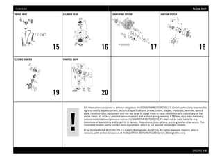 All information contained is without obligation. HUSQVARNA MOTORCYCLES GmbH particularly reserves the
right to modify any equipment, technical specifications, prices, colors, shapes, materials, services, service
work, constructions, equipment and the like so as to adapt them to local conditions or to cancel any of the
above items, all without previous announcement and without giving reasons. KTM may stop manufacturing
certain models without previous notice. HUSQVARNA MOTORCYCLES shall not be held liable for any
deviations of availability and/or ability to deliver, illustrations, descriptions, printing and/or other errors. The
illustrated models partly contain extra equipment, which is not applied to standard models.
© by HUSQVARNA MOTORCYCLES GmbH, Mattighofen AUSTRIA; All rights reserved; Reprint, also in
extracts, with written allowance of HUSQVARNA MOTORCYCLES GmbH, Mattighofen only.
ENGINE # 22
TIMING DRIVE
15
CYLINDER HEAD
16
LUBRICATING SYSTEM
17
IGNITION SYSTEM
18
ELECTRIC STARTER
19
THROTTLE BODY
20
FFCC 225500 22001177CONTENT
 