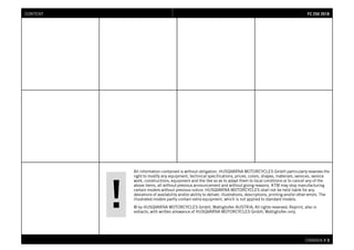 All information contained is without obligation. HUSQVARNA MOTORCYCLES GmbH particularly reserves the
right to modify any equipment, technical specifications, prices, colors, shapes, materials, services, service
work, constructions, equipment and the like so as to adapt them to local conditions or to cancel any of the
above items, all without previous announcement and without giving reasons. KTM may stop manufacturing
certain models without previous notice. HUSQVARNA MOTORCYCLES shall not be held liable for any
deviations of availability and/or ability to deliver, illustrations, descriptions, printing and/or other errors. The
illustrated models partly contain extra equipment, which is not applied to standard models.
© by HUSQVARNA MOTORCYCLES GmbH, Mattighofen AUSTRIA; All rights reserved; Reprint, also in
extracts, with written allowance of HUSQVARNA MOTORCYCLES GmbH, Mattighofen only.
CHASSIS # 33
FFCC 225500 22001188CONTENT
 