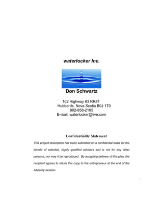 waterlocker Inc.
Don Schwartz
162 Highway #3 RR#1
Hubbards, Nova Scotia B0J 1T0
902-858-2105
E-mail: waterlocker@live.com
Confidentiality Statement
This project description has been submitted on a confidential basis for the
benefit of selected, highly qualified advisors and is not for any other
persons, nor may it be reproduced. By accepting delivery of this plan, the
recipient agrees to return this copy to the entrepreneur at the end of the
advisory session.
.
 
