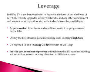 So if Pay TV is not burdened with its legacy in the form of installed base of
new STB, recently upgraded delivery networks, and any other commitment
and assets it must payback or tied with, it should seek the possibility to
• Acquire content from linear and non-linear content i.e. programs and
movie titles
• Deploy the best streaming and monitoring tools to ensure high QoS
• Go beyond STB and leverage CE devices with an OTT app
• Provide cool consumer experience through intuitive UI, seamless viewing
across devices, smooth moving of content to different screens
 