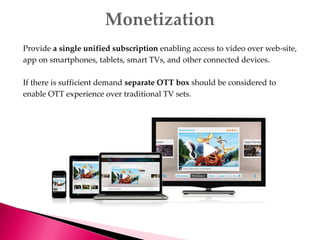 Provide a single unified subscription enabling access to video over web-site,
app on smartphones, tablets, smart TVs, and other connected devices.
If there is sufficient demand separate OTT box should be considered to
enable OTT experience over traditional TV sets.
 