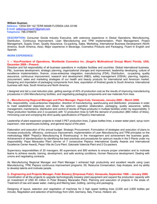 William Guzman.
Address: 13034 SW 142 TERR MIAMI FLORIDA USA 33186
E-mail: williamguzman61@gmail.com
Telephone: 786-3789970
DESCRIPTION: Consumer Goods Industry Executive, with extensive experience in Global Operations, Manufacturing,
Distribution, Continuous Improvement, Lean Manufacturing and TPM implementation, Plant Management, Project
Management, Supply Chain, Quality Assurance, Co-packing, Sales, Marketing, International Business Development (North
America, South America, Asia). Major experience in Beverage, Cosmetics Products and Packaging. Fluent In English and
Spanish.
WORK EXPERIENCE:
1. – Vice-President of Operations, Worldwide Cosmetics Inc. (Angel’s Multinational Group) Miami Florida, USA,
December 2009 – Present.
Direction and full responsibility of all business operations in multiples facilities and countries: Global international business,
P&L, business development, strategic planning, organizational changes and improvement, leadership developing, culture of
excellence implementation, finance, cross-enterprise integration, manufacturing (FDA), Distribution, co-packing, quality
assurance, continuous improvement, research and development (R&D), safety management (OSHA), planning, logistics,
procurement, sales and marketing strategies of our health and beauty products for international and American market.
Designing and importation of packaging components from Asia, exportation of finished goods to South America. International
business with Asia, South America and North America.
I designed and led a cost reduction plan, getting savings of 40% of production cost as the results of improving manufacturing
procedures in USA Manufacturing facilities, and negotiating packaging components and raw materials from Asia.
2. - Manufacturing Regional Manager and Plant Manager, Pepsi-Cola. Venezuela, January 2000 – March 2009.
P&L responsibility, cross-enterprise integration, direction of manufacturing, warehousing and distribution processes in order
to meet established objectives and obtain the optimum operation (elaboration, packaging, quality assurance, safety
management, maintenance, distribution and control of stocks of Pepsi products) in multiple facilities under my responsibility: 3
Pepsi production facilities and 2 co-packers with 12 production lines to fulfil the demand of production (860 million of litres),
minimizing cost and complying the strict quality specifications of PepsiCo International.
Leadership of plant expansion projects to install 3 PET production lines, 2 glass bottles lines, a sewer water plant, syrup room
expansion, new warehouses building, and general layout of the plant.
Elaboration and execution of the annual budget. Strategic Procurement, Formulation of strategies and execution of plans to
increase productivity, efficiency, continuous improvement, implementation of Lean Manufacturing and TPM principles on the
methodology M&W “PepsiCo Manufacturing & Warehousing” in the management and achievement the business goals.
Achievement of standardization by identifying the best practices and procedures for optimum results in the 5 Plants under my
responsibility: Pepsi Maracaibo Plant (winner of 7 consecutive Pepsico International Quality Awards and International
Excellence Center Award), Pepsi Villa de Cura Plant, Gatorade Valencia Plant and 2 Co-packers.
Supervisory responsibilities of 20 managers, 80 supervisors and 800 workers to ensure proper orientation and to motivate
teams to achieve results, training, development, and safe working conditions, Human Resource development; Dealing with
unions and negotiating contracts.
As Manufacturing Regional Manager and Plant Manager I achieved high productivity and excellent results using Lean
Manufacturing, TPM, Pepsico continuous improvement programs, 5S, Resource Conservation, Gap Analysis, and my ability
to develop talents and motivate people.
3.- Engineering and Projects Manager, Polar Brewery (Empresas Polar). Venezuela, September 1996 – January 2000.
Coordination of all the projects to upgrade technologically brewery plant equipment and expand the production capacity with
an investment of USD 45 million in Polar Brewery Maracaibo Plant. Planning and execution of projects in the areas of:
Treatment of raw and sewer water, making and filtering beer, bottling, canning and packaging.
Designing of layout, selection and negotiation of machines for 2 high speed bottling lines (2,000 and 2,600 bottles per
minute). Negotiation and selection of technology from USA, Germany, Italy, France, Holland, etc.
 