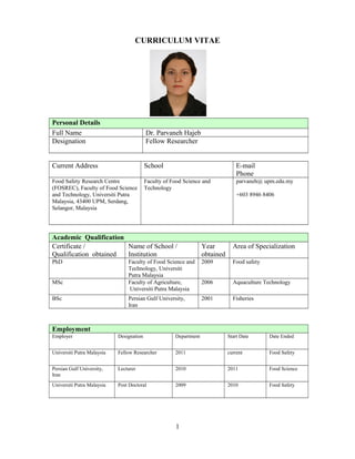 CURRICULUM VITAE 
Personal Details 
Full Name Dr. Parvaneh Hajeb 
Designation Fellow Researcher 
Current Address School E-mail 
Phone 
Food Safety Research Centre 
(FOSREC), Faculty of Food Science 
and Technology, Universiti Putra 
Malaysia, 43400 UPM, Serdang, 
Selangor, Malaysia 
Faculty of Food Science and 
Technology 
parvaneh@ upm.edu.my 
+603 8946 8406 
Academic Qualification 
Certificate / 
Qualification obtained 
Name of School / 
Institution 
Year 
obtained 
Area of Specialization 
PhD Faculty of Food Science and 
Technology, Universiti 
Putra Malaysia 
2009 Food safety 
MSc Faculty of Agriculture, 
Universiti Putra Malaysia 
2006 Aquaculture Technology 
BSc Persian Gulf University, 
Iran 
2001 Fisheries 
Employment 
Employer Designation Department Start Date Date Ended 
Universiti Putra Malaysia Fellow Researcher 2011 current Food Safety 
Persian Gulf University, 
Iran 
Lecturer 2010 2011 Food Science 
Universiti Putra Malaysia Post Doctoral 2009 2010 Food Safety 
1 
 