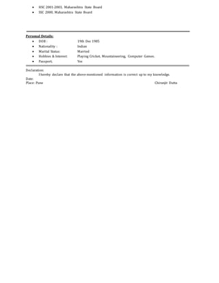  HSC 2001-2003, Maharashtra State Board
 SSC 2000, Maharashtra State Board
Personal Details:
 DOB : 19th Dec 1985
 Nationality : Indian
 Marital Status: Married
 Hobbies & Interest: Playing Cricket, Mountaineering, Computer Games.
 Passport; Yes
Declaration:
I hereby declare that the above-mentioned information is correct up to my knowledge.
Date:
Place: Pune Chiranjit Dutta
 