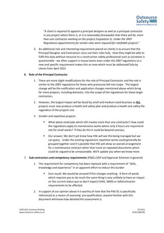 CDM 2015 Summary Briefing 03.2015
www.outsource-safety.co.uk 01453 800100
"A client is required to appoint a principal designer as well as a principal contractor
in any project where there is, or it is reasonably foreseeable that there will be, more
than one contractor working on the project (regulation 5). Under the 2007
Regulations appointments for similar roles were required for notifiable projects."
3. An additional role and interesting requirement placed on clients is to ensure that the
Principal Designer and Contractors carry out their roles fully. How they might be able to
fulfil this duty without recourse to a construction safety professional such as ourselves is
questionable - we often support in house teams even under the 2007 regulations so a
new and specific requirement makes this an area which must be addressed fully by
clients from April 2015
6. Role of the Principal Contractor
1. There are more slight modifications for the role of Principal Contractor and the role is
similar to the 2007 regulations for those who previously fell into scope. The largest
change will be the notification and application changes mentioned above which bring
far more projects, including domestic, into the scope of the regulations for these larger
contractors.
2. However, the largest impact will be faced by small and medium sized business as ALL
projects must now produce a health and safety plan and produce a health and safety file
regardless of the projects size
3. Smaller and repetitive projects
 What about small jobs which still involve more than one contractor? How could
the regulations apply to maintenance works where only 2 hours are required at
site for small works? If they do this it could be beyond onerous.
 Our answer; We don't yet know how HSE will see this being managed but we
can guess. Under the existing regulations repetitive works could generally be
grouped together and it's possible that HSE will allow an overall arrangement
for a maintenance contract rather than insist on repeated documents which
could be argued to be unreasonable. We'll update you when we know more.
7. Sub-contractors and competency requirements (PQQ's,SSIP and Approval Schemes in general)
1. The requirement for competency has been replaced with a requirement of "skills,
knowledge and experience" in an apparent effort to reduce this burden
 Sum result: We would be amazed if this changes anything. A form of words
which requires you to do much the same thing is very unlikely to have an impact
on the current status quo so don't expect CHAS, SMAS or SafeContractor
requirements to be affected.
2. In support of our opinion above it is worthy of note that the PAS 91 is specifically
referenced as a means of assessing pre-qualification, anyone familiar with this
document will know how detailed this assessment is.
 