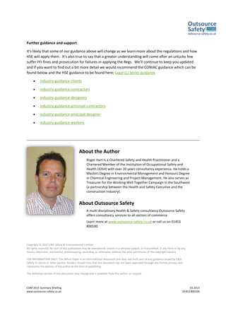 CDM 2015 Summary Briefing 03.2015
www.outsource-safety.co.uk 01453 800100
Further guidance and support
It's likely that some of our guidance above will change as we learn more about the regulations and how
HSE will apply them. It's also true to say that a greater understanding will come after an unlucky few
suffer FFI fines and prosecution for failures in applying the Regs. We'll continue to keep you updated
and if you want to find out a bit more detail we would recommend the CONIAC guidance which can be
found below and the HSE guidance to be found here; Legal (L) Series guidance
• industry-guidance-clients
• industry-guidance-contractors
• industry-guidance-designers
• industry-guidance-principal-contractors
• industry-guidance-principal-designer
• industry-guidance-workers
About the Author
Roger Hart is a Chartered Safety and Health Practitioner and a
Chartered Member of the Institution of Occupational Safety and
Health (IOSH) with over 20 years consultancy experience. He holds a
Masters Degree in Environmental Management and Honours Degree
in Chemical Engineering and Project Management. He also serves as
Treasurer for the Working Well Together Campaign in the Southwest
(a partnership between the Health and Safety Executive and the
construction industry).
About Outsource Safety
A multi disciplinary Health & Safety consultancy Outsource Safety
offers consultancy services to all sectors of commerce.
Learn more at www.outsource-safety.co.uk or call us on 01453
800100
Copyright © 2012 C&G Safety & Environmental Limited
All rights reserved. No part of this publication may be reproduced, stored in a retrieval system, or transmitted, in any form or by any
means, electronic, mechanical, photocopying, recording, or otherwise, without the prior permission of the copyright owners.
FOR INFORMATION ONLY: This White Paper is an informational document and does not form part of any guidance issued by C&G
Safety to clients or other parties. Readers should note that this document has not been approved through any formal process and
represents the opinion of the author at the time of publishing.
The definitive version of this document may change and is available from the author on request
 
