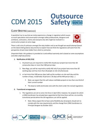 CDM 2015
CLIENT BRIEFING (ABRIDGED)
It would be true to say that we rarely experience a change in regulation which causes
so much speculation and conversation amongst safety professionals, designers and
architects, contractors, clients and everyone else who might be involved in a
construction project at some stage.
There is still a lot of confusion amongst the duty holders and so we thought we would attempt (based
on the latest draft guidance documents) to explain how we think the regulations will work from the
perspective of each duty holder from client to contractor.
(Important Note: this guidance is provided as is and without warranty and is based on some assumptions
and other draft documents)
1. Notification of HSE (F10)
1. At present you are required to notify HSE should your project last more than 30
consecutive days or more than 500 person days
2. New Regs; you will be required to notify HSE only if you project lasts more than 30
working days and has more than 20 people on site simultaneously
3. or last more than 500 person days (add up the numbers on-site each day and the
number of days, incidentally 19 persons x 26 days will be 494 person days...)
 Note: we expect that this will reduce notifiable projects to less than one-third of
their current number
 The duty to notify technically rests with the client under the revised regulations
2. Transitional arrangements
1. The regulations are set to come into force in April 2015, however, for projects for which
a CDM Coordinator has already been appointed at that time there will be a six monthly
transitional period where the old regulations can still be applied.
 Note: Many expect this to have some flexibility but all projects should aim to
comply with the new requirements and the change from CDM Coordinator to
Principal Designer by October 2015.
 