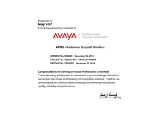 Presented to
loay atef
For having earned the credential of:
APDS - Radvision Scopia® Solution
CREDENTIAL ISSUED: December 23, 2013
CREDENTIAL SERIAL NO: APDS2301100680
CREDENTIAL EXPIRES: December 23, 2014
Congratulations for earning an Avaya Professional Credential
This outstanding achievement is a testament to your knowledge and skills in
connection with Avaya world leading communication solutions. Together, we
are reshaping the communications landscape by delivering unsurpassed
quality, reliability and performance.
 