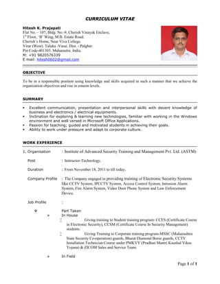 Page 1 of 1
CURRICULUM VITAE
Hitesh K. Prajapati
Flat No. – 107, Bldg. No.-9, Cherish Vinayak Enclave,
1st
Floor, ‘B’ Wing, M.B. Estate Road,
Cherish’s Home, Near Viva College.
Virar (West). Taluka -Vasai. Dist. - Palghar.
Pin Code-401303. Maharastra. India.
M: +91 9820576339
E mail: hitesh0602@gmail.com
OBJECTIVE
To be in a responsible position using knowledge and skills acquired in such a manner that we achieve the
organization objectives and rise in esteem levels.
SUMMARY
 Excellent communication, presentation and interpersonal skills with decent knowledge of
business and electronics / electrical equipments.
 Inclination for exploring & learning new technologies, familiar with working in the Windows
environment and well versed in Microsoft Office Applications.
 Passion for teaching; guided and motivated students in achieving their goals.
 Ability to work under pressure and adapt to corporate culture.
WORK EXPERIENCE
1. Organisation : Institute of Advanced Security Training and Management Pvt. Ltd. (ASTM)
Post : Instructor-Technology.
Duration : From November 18, 2011 to till today.
Company Profile : The Company engaged in providing training of Electronic Security Systems
like CCTV System, IPCCTV System, Access Control System, Intrusion Alarm
System, Fire Alarm System, Video Door Phone System and Law Enforcement
Device.
Job Profile :
 Part Taken
 In House
 Giving training to Student training program- CCES (Certificate Course
in Electronic Security), CCSM (Certificate Course In Security Management)
students.
 Giving Training to Corporate training program-MSSC (Maharashtra
State Security Co-operation) guards, Bharat Diamond Borse guards, CCTV
Installation Technician Course under PMKVY (Pradhan Mantri Kaushal Vikas
Yojana) & ZICOM Sales and Service Team.
 In Field
 