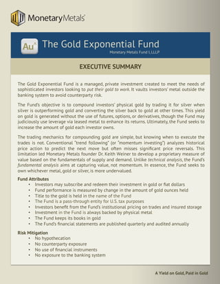 A Yield on Gold, Paid in Gold
The Gold Exponential Fund is a managed, private investment created to meet the needs of
sophisticated investors looking to put their gold to work. It vaults investors’ metal outside the
banking system to avoid counterparty risk.
The Fund’s objective is to compound investors’ physical gold by trading it for silver when
silver is outperforming gold and converting the silver back to gold at other times. This yield
on gold is generated without the use of futures, options, or derivatives, though the Fund may
judiciously use leverage via leased metal to enhance its returns. Ultimately, the Fund seeks to
increase the amount of gold each investor owns.
The trading mechanics for compounding gold are simple, but knowing when to execute the
trades is not. Conventional “trend following” (or “momentum investing”) analyzes historical
price action to predict the next move but often misses signiﬁcant price reversals. This
limitation led Monetary Metals founder Dr. Keith Weiner to develop a proprietary measure of
value based on the fundamentals of supply and demand. Unlike technical analysis, the Fund’s
fundamental analysis aims at capturing value, not momentum. In essence, the Fund seeks to
own whichever metal, gold or silver, is more undervalued.
Fund Attributes
•  Investors may subscribe and redeem their investment in gold or ﬁat dollars
•  Fund performance is measured by change in the amount of gold ounces held
•  Title to the gold is held in the name of the Fund
•  The Fund is a pass-through entity for U.S. tax purposes
•  Investors beneﬁt from the Fund’s institutional pricing on trades and insured storage
•  Investment in the Fund is always backed by physical metal
•  The Fund keeps its books in gold
•  The Fund’s ﬁnancial statements are published quarterly and audited annually
Risk Mitigation
•  No hypothecation
•  No counterparty exposure
•  No use of ﬁnancial instruments
•  No exposure to the banking system
EXECUTIVE SUMMARY
	
The Gold Exponential Fund
Monetary Metals Fund I, LLLP
 