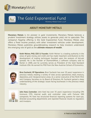 A Yield on Gold, Paid in Gold
Keith Weiner, PhD, CEO & Founder. Keith Weiner is a leading authority in the
areas of gold, money, and credit and has made important contributions to the
development of trading techniques founded upon the analysis of bid-ask
spreads. He is the founder of DiamondWare, a software company sold to
Nortel in 2008, and he currently serves as President of the Gold Standard
Institute USA. He earned his PhD from the New Austrian School of Economics.
Bron Suchecki, VP Operations. Bron Suchecki has over 20 years’ experience in
precious metals, holding a variety of roles across operational, retail, treasury,
depository, and risk/governance areas. As a senior executive of the Perth Mint
and Company Secretary to its Board of Directors, Mr. Suchecki gained a deep
understanding of the strategic issues facing businesses in the precious metal
industry.
John Keel, Controller. John Keel has over 35 years’ experience including CPA
licensure, CFO, internal audit, and controller roles with Fortune 500
companies. Mr. Keel has structured ﬁnancial reporting systems for start-ups,
directed accounting departments and reported ﬁnancial results to regulators
and investors.
ABOUT MONETARY METALS
Monetary Metals is the pioneer in gold investments. Monetary Metals believes a
prudent investment strategy utilizes assets to generate yield, not to speculate. The
company’s ﬂagship offering is the Gold Exponential Fund. Monetary Metals also
offers a ﬁxed income product, with other investment vehicles under development.
Monetary Metals publishes groundbreaking research to help investors understand
the emerging role of gold as the ultimate measure of wealth.
	
The Gold Exponential Fund
Monetary Metals Fund I, LLLP
 