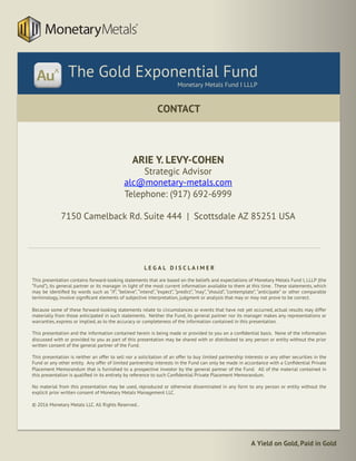 A Yield on Gold, Paid in Gold
CONTACT
	
The Gold Exponential Fund
Monetary Metals Fund I LLLP
ARIE Y. LEVY-COHEN
Strategic Advisor
alc@monetary-metals.com
Telephone: (917) 692-6999
7150 Camelback Rd. Suite 444 | Scottsdale AZ 85251 USA
L E G A L D I S C L A I M E R
This presentation contains forward-looking statements that are based on the beliefs and expectations of Monetary Metals Fund I, LLLP (the
“Fund”), its general partner or its manager in light of the most current information available to them at this time. These statements, which
may be identiﬁed by words such as “if”, “believe”, “intend”, “expect”, “predict”, “may”, “should”, “contemplate”, “anticipate” or other comparable
terminology, involve signiﬁcant elements of subjective interpretation, judgment or analysis that may or may not prove to be correct.
Because some of these forward-looking statements relate to circumstances or events that have not yet occurred, actual results may differ
materially from those anticipated in such statements. Neither the Fund, its general partner nor its manager makes any representations or
warranties, express or implied, as to the accuracy or completeness of the information contained in this presentation.
This presentation and the information contained herein is being made or provided to you on a conﬁdential basis. None of the information
discussed with or provided to you as part of this presentation may be shared with or distributed to any person or entity without the prior
written consent of the general partner of the Fund.
This presentation is neither an offer to sell nor a solicitation of an offer to buy limited partnership interests or any other securities in the
Fund or any other entity. Any offer of limited partnership interests in the Fund can only be made in accordance with a Conﬁdential Private
Placement Memorandum that is furnished to a prospective investor by the general partner of the Fund. All of the material contained in
this presentation is qualiﬁed in its entirety by reference to such Conﬁdential Private Placement Memorandum.
No material from this presentation may be used, reproduced or otherwise disseminated in any form to any person or entity without the
explicit prior written consent of Monetary Metals Management LLC.
© 2016 Monetary Metals LLC. All Rights Reserved..
 