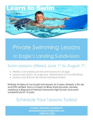 Private Swimming Lessons
In Eagle’s Landing Subdivision
Swim Lessons offered June 1st to August 7th
Contact Kimberly Knoblauch:
kimberlyknoblauch@gmail.com
(309)310-7232
 Weekly or bi-weekly private swim lessons for all ages
 Lessons are held in an in-ground, heated pool on Two Elks Road
 Lessons cost $15 per 30-minute individual session
Kimberly Knoblauch has taught swim lessons for 5 years. Kimberly is first aid
and CPR certified. She is a student at Illinois State University, formerly
worked as a lifeguard at Normal Community High School, and swam
competitively for 12 years.
Schedule Your Lessons Today!
 