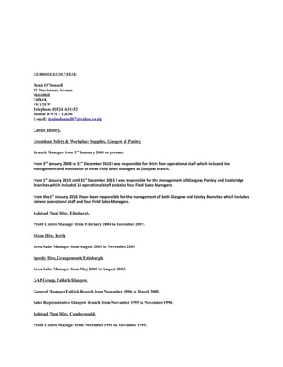 CURRICULUM VITAE
Denis O’Donnell
29 Mavisbank Avenue
Shieldhill
Falkirk
FK1 2EW
Telephone 01324 -631452
Mobile 07970 – 126361
E-mail: denisodonnell67@yahoo.co.uk
Career History.
Greenham Safety & Workplace Supplies, Glasgow & Paisley.
Branch Manager from 3rd
January 2008 to present.
From 3rd
January 2008 to 31st
December 2010 I was responsible for thirty four operational staff which included the
management and motivation of three Field Sales Managers at Glasgow Branch.
From 1st
January 2015 until 31st
December 2015 I was responsible for the management of Glasgow, Paisley and Coatbridge
Branches which included 18 operational staff and also four Field Sales Managers.
From the 1st
January 2016 I have been responsible for the management of both Glasgow and Paisley Branches which includes
sixteen operational staff and four Field Sales Managers.
Ashtead Plant Hire, Edinburgh.
Profit Centre Manager from February 2004 to December 2007.
Nixon Hire, Perth.
Area Sales Manager from August 2003 to November 2003
Speedy Hire, Grangemouth/Edinburgh.
Area Sales Manager from May 2003 to August 2003.
GAP Group, Falkirk/Glasgow.
General Manager Falkirk Branch from November 1996 to March 2003.
Sales Representative Glasgow Branch from November 1995 to November 1996.
Ashtead Plant Hire, Cumbernauld.
Profit Centre Manager from November 1991 to November 1995.
 