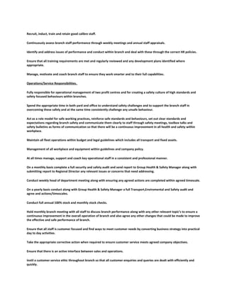 Recruit, induct, train and retain good calibre staff.
Continuously assess branch staff performance through weekly meetings and annual staff appraisals.
Identify and address issues of performance and conduct within branch and deal with these through the correct HR policies.
Ensure that all training requirements are met and regularly reviewed and any development plans identified where
appropriate.
Manage, motivate and coach branch staff to ensure they work smarter and to their full capabilities.
Operations/Service Responsibilities.
Fully responsible for operational management of two profit centres and for creating a safety culture of high standards and
safety focused behaviours within branches.
Spend the appropriate time in both yard and office to understand safety challenges and to support the branch staff in
overcoming these safely and at the same time consistently challenge any unsafe behaviour.
Act as a role model for safe working practices, reinforce safe standards and behaviours, set out clear standards and
expectations regarding branch safety and communicate them clearly to staff through safety meetings, toolbox talks and
safety bulletins as forms of communication so that there will be a continuous improvement in all health and safety within
workplace.
Maintain all fleet operations within budget and legal guidelines which includes all transport and fixed assets.
Management of all workplace and equipment within guidelines and company policy.
At all times manage, support and coach key operational staff in a consistent and professional manner.
On a monthly basis complete a full security and safety audit and send report to Group Health & Safety Manager along with
submitting report to Regional Director any relevant issues or concerns that need addressing.
Conduct weekly head of department meeting along with ensuring any agreed actions are completed within agreed timescale.
On a yearly basis conduct along with Group Health & Safety Manager a full Transport,Enviromental and Safety audit and
agree and actions/timescales.
Conduct full annual 100% stock and monthly stock checks.
Hold monthly branch meeting with all staff to discuss branch performance along with any other relevant topic’s to ensure a
continuous improvement in the overall operation of branch and also agree any other changes that could be made to improve
the effective and safe performance of branch.
Ensure that all staff is customer focused and find ways to meet customer needs by converting business strategy into practical
day to day activities.
Take the appropriate corrective action when required to ensure customer service meets agreed company objectives.
Ensure that there is an active interface between sales and operations.
Instil a customer service ethic throughout branch so that all customer enquiries and queries are dealt with efficiently and
quickly.
 
