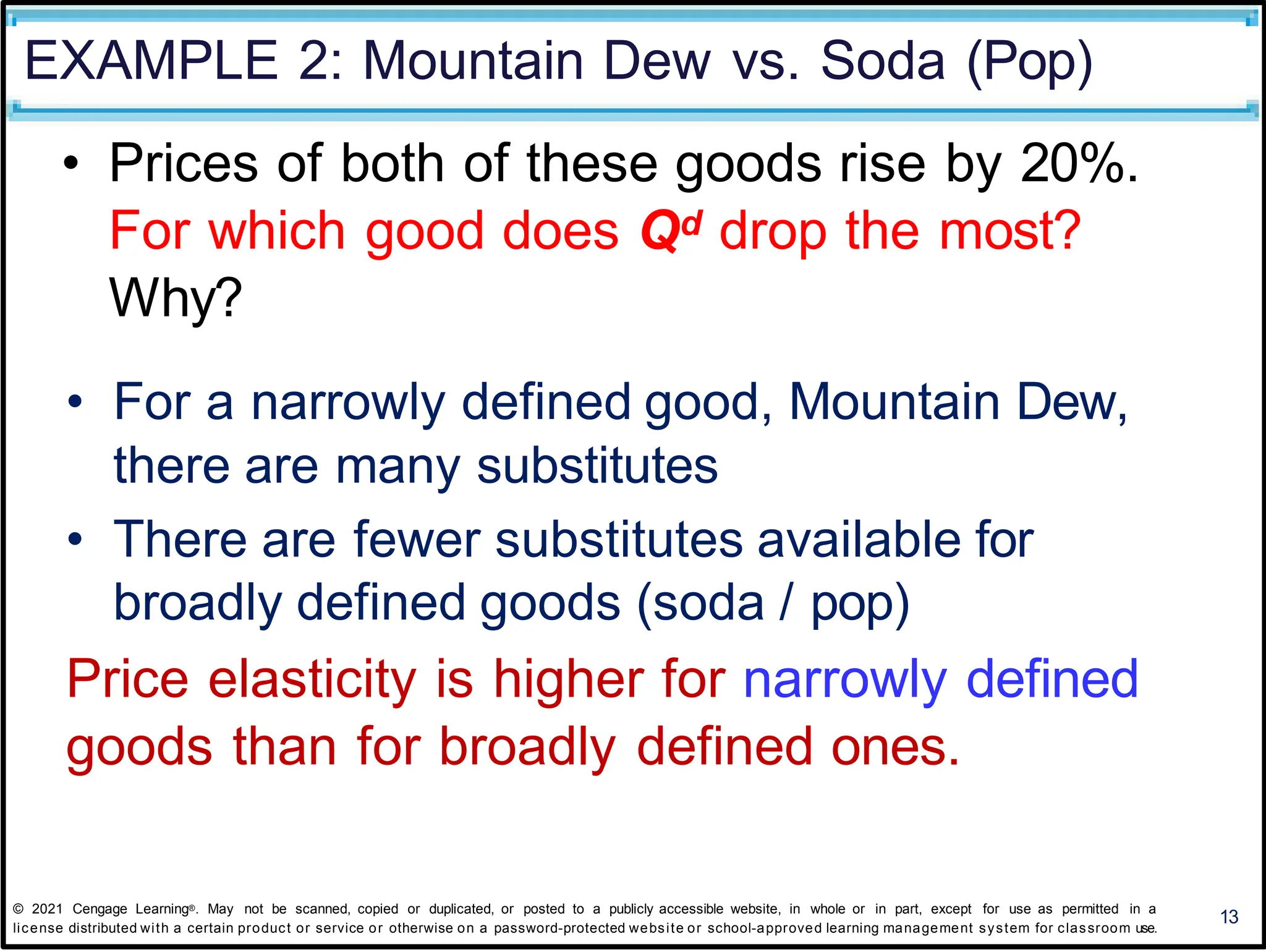EXAMPLE 2: Mountain Dew vs. Soda (Pop)
13
• Prices of both of these goods rise by 20%.
For which good does Qd drop the most?
Why?
• For a narrowly defined good, Mountain Dew,
there are many substitutes
• There are fewer substitutes available for
broadly defined goods (soda / pop)
Price elasticity is higher for narrowly defined
goods than for broadly defined ones.
© 2021 Cengage Learning®. May not be scanned, copied or duplicated, or posted to a publicly accessible website, in whole or in part, except for use as permitted in a
license distributed with a certain product or service or otherwise on a password-protected website or school-approved learning management system for classroom use.
 