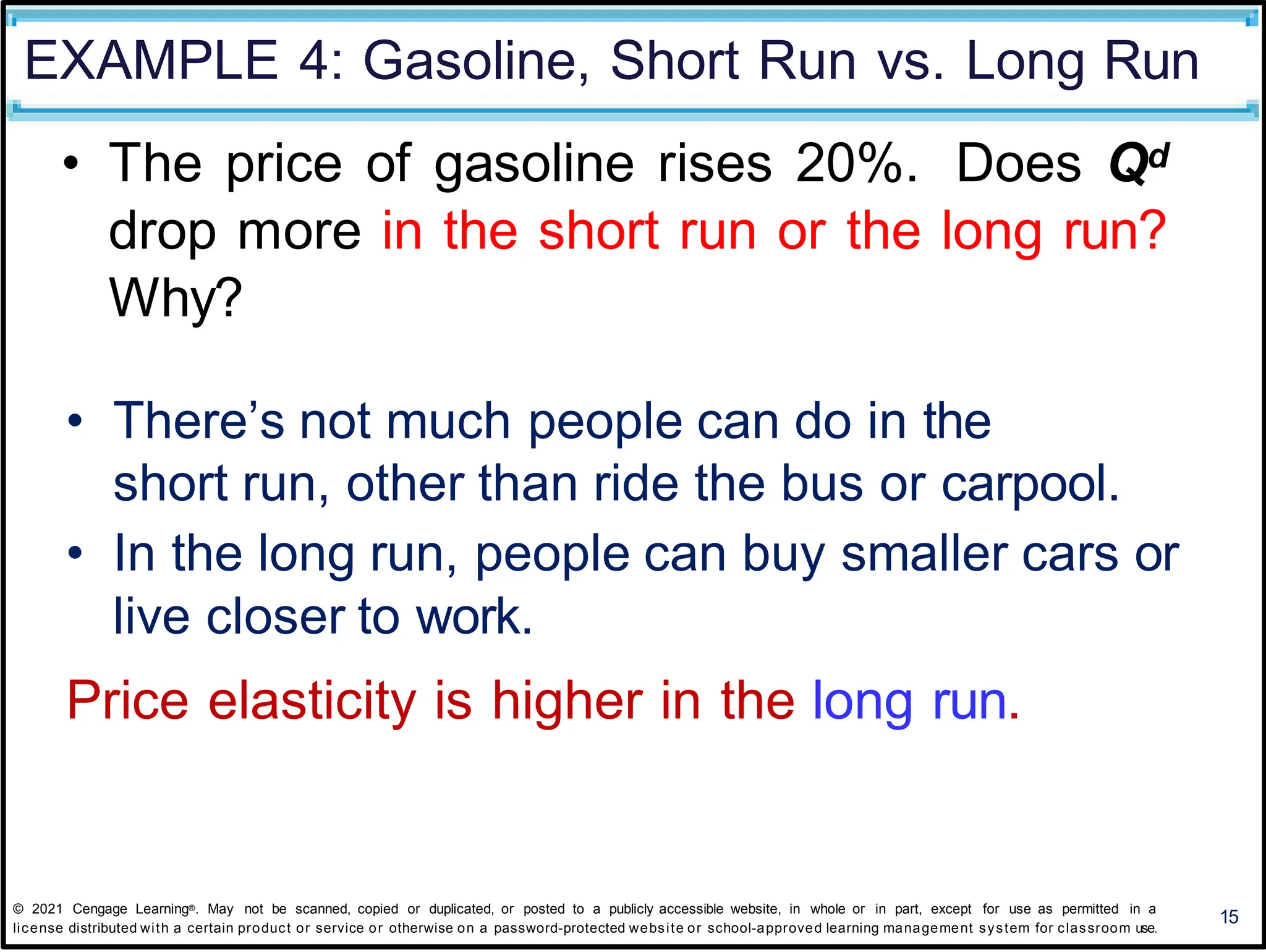 EXAMPLE 4: Gasoline, Short Run vs. Long Run
15
• The price of gasoline rises 20%. Does Qd
drop more in the short run or the long run?
Why?
• There’s not much people can do in the
short run, other than ride the bus or carpool.
• In the long run, people can buy smaller cars or
live closer to work.
Price elasticity is higher in the long run.
© 2021 Cengage Learning®. May not be scanned, copied or duplicated, or posted to a publicly accessible website, in whole or in part, except for use as permitted in a
license distributed with a certain product or service or otherwise on a password-protected website or school-approved learning management system for classroom use.
 