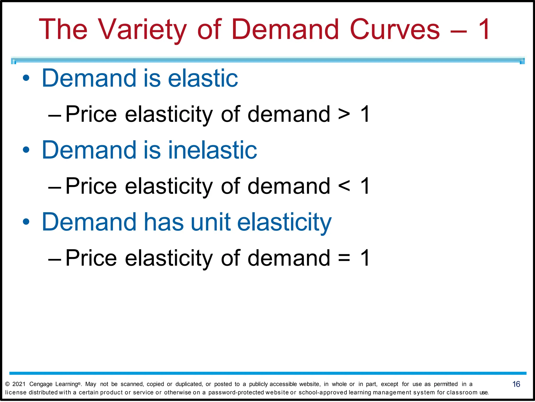 The Variety of Demand Curves – 1
• Demand is elastic
– Price elasticity of demand > 1
• Demand is inelastic
– Price elasticity of demand < 1
• Demand has unit elasticity
– Price elasticity of demand = 1
© 2021 Cengage Learning®. May not be scanned, copied or duplicated, or posted to a publicly accessible website, in whole or in part, except for use as permitted in a 16
license distributed with a certain product or service or otherwise on a password-protected website or school-approved learning management system for classroom use.
 