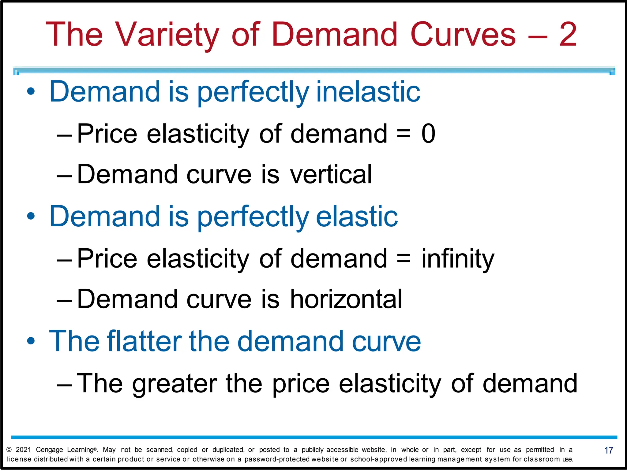 The Variety of Demand Curves – 2
• Demand is perfectly inelastic
– Price elasticity of demand = 0
– Demand curve is vertical
• Demand is perfectly elastic
– Price elasticity of demand = infinity
– Demand curve is horizontal
• The flatter the demand curve
– The greater the price elasticity of demand
17
© 2021 Cengage Learning®. May not be scanned, copied or duplicated, or posted to a publicly accessible website, in whole or in part, except for use as permitted in a
license distributed with a certain product or service or otherwise on a password-protected website or school-approved learning management system for classroom use.
 