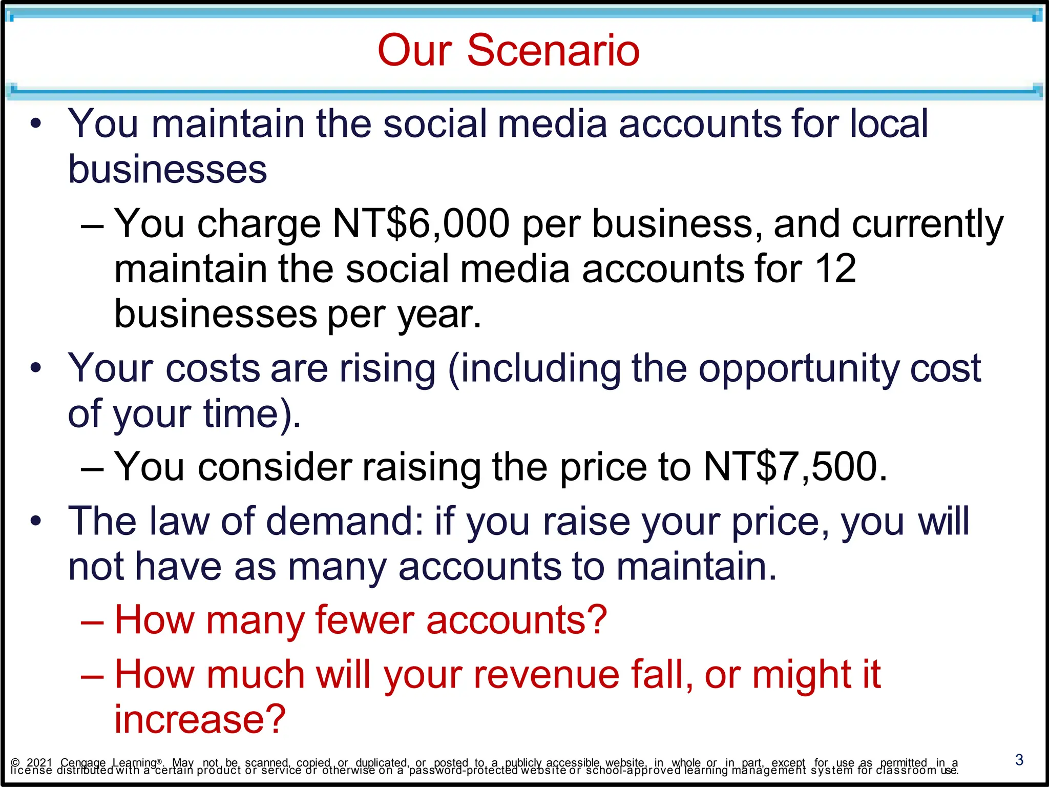 Our Scenario
3
• You maintain the social media accounts for local
businesses
– You charge NT$6,000 per business, and currently
maintain the social media accounts for 12
businesses per year.
• Your costs are rising (including the opportunity cost
of your time).
– You consider raising the price to NT$7,500.
• The law of demand: if you raise your price, you will
not have as many accounts to maintain.
– How many fewer accounts?
– How much will your revenue fall, or might it
increase?
© 2021 Cengage Learning®. May not be scanned, copied or duplicated, or posted to a publicly accessible website, in whole or in part, except for use as permitted in a
license distributed with a certain product or service or otherwise on a password-protected website or school-approved learning management system for classroom use.
 