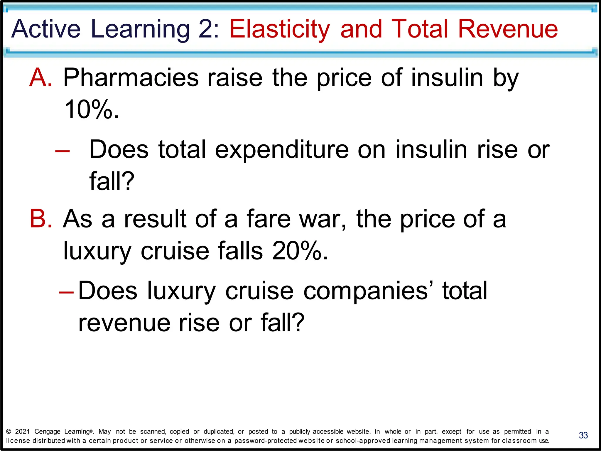 Active Learning 2: Elasticity and Total Revenue
A. Pharmacies raise the price of insulin by
10%.
– Does total expenditure on insulin rise or
fall?
B. As a result of a fare war, the price of a
luxury cruise falls 20%.
– Does luxury cruise companies’ total
revenue rise or fall?
33
© 2021 Cengage Learning®. May not be scanned, copied or duplicated, or posted to a publicly accessible website, in whole or in part, except for use as permitted in a
license distributed with a certain product or service or otherwise on a password-protected website or school-approved learning management system for classroom use.
 