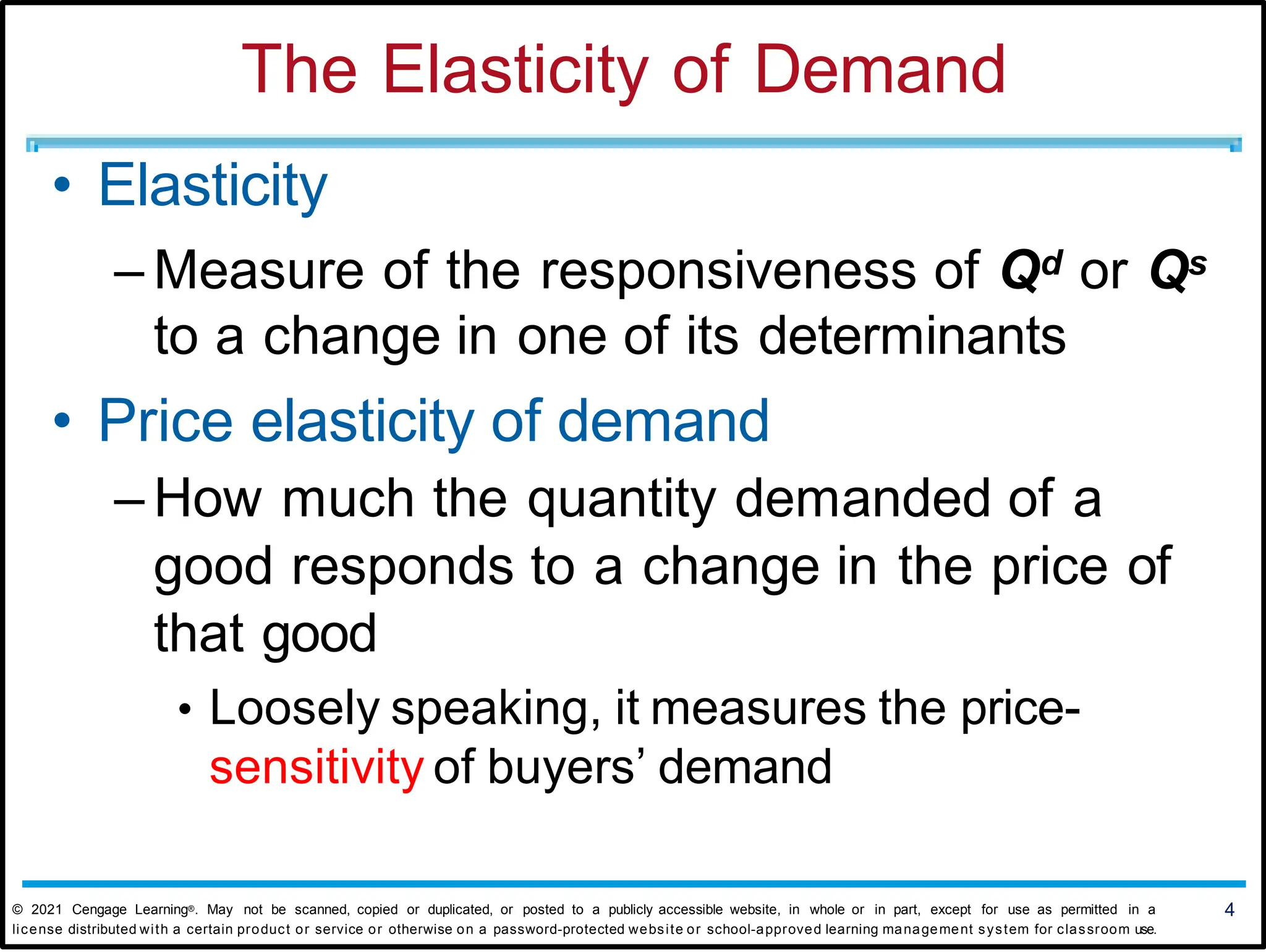 The Elasticity of Demand
• Elasticity
– Measure of the responsiveness of Qd or Qs
to a change in one of its determinants
• Price elasticity of demand
– How much the quantity demanded of a
good responds to a change in the price of
that good
• Loosely speaking, it measures the price-
sensitivity of buyers’ demand
© 2021 Cengage Learning®. May not be scanned, copied or duplicated, or posted to a publicly accessible website, in whole or in part, except for use as permitted in a 4
license distributed with a certain product or service or otherwise on a password-protected website or school-approved learning management system for classroom use.
 