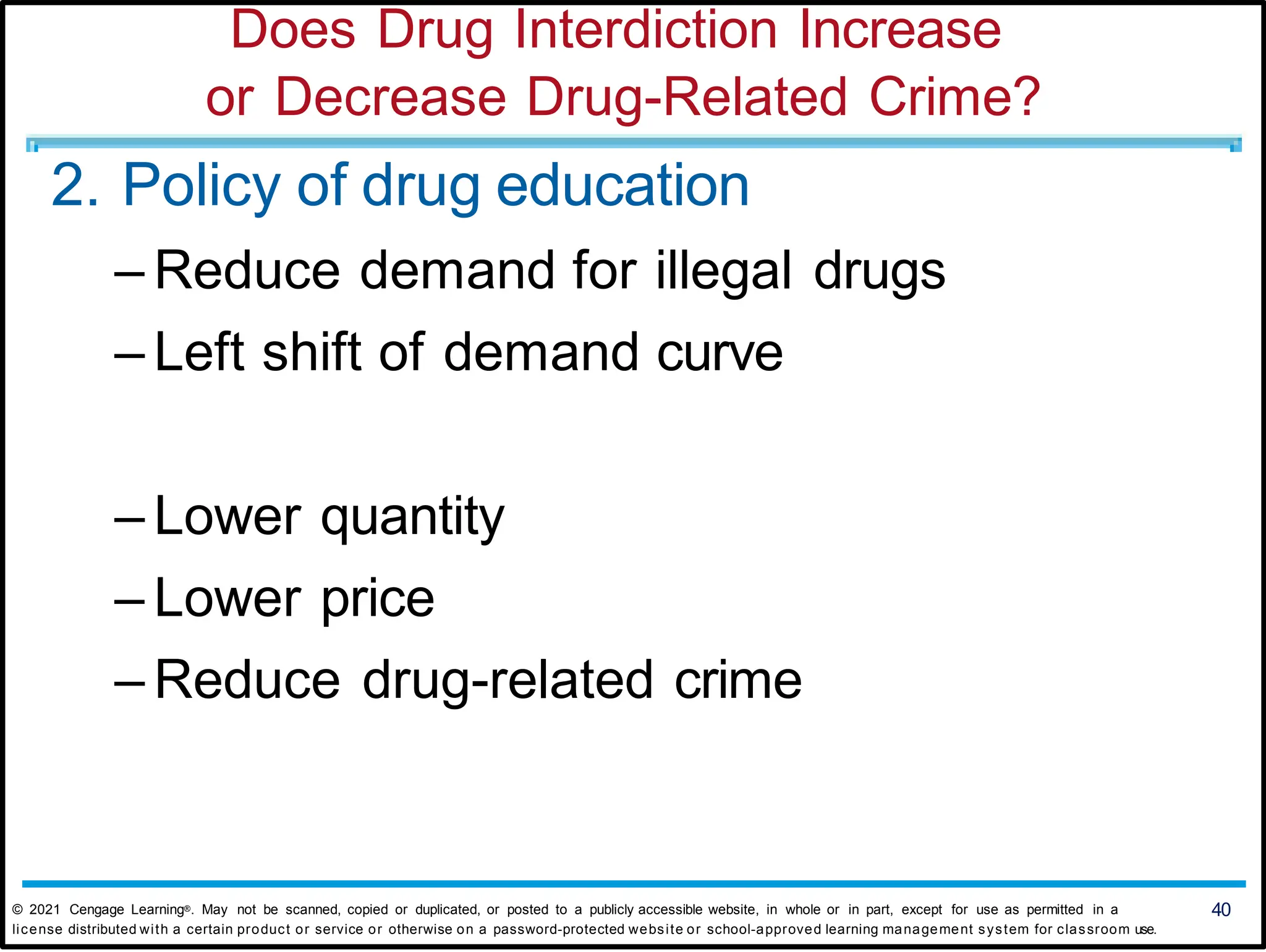 Does Drug Interdiction Increase
or Decrease Drug-Related Crime?
2. Policy of drug education
– Reduce demand for illegal drugs
– Left shift of demand curve
– Lower quantity
– Lower price
– Reduce drug-related crime
© 2021 Cengage Learning®. May not be scanned, copied or duplicated, or posted to a publicly accessible website, in whole or in part, except for use as permitted in a 40
license distributed with a certain product or service or otherwise on a password-protected website or school-approved learning management system for classroom use.
 