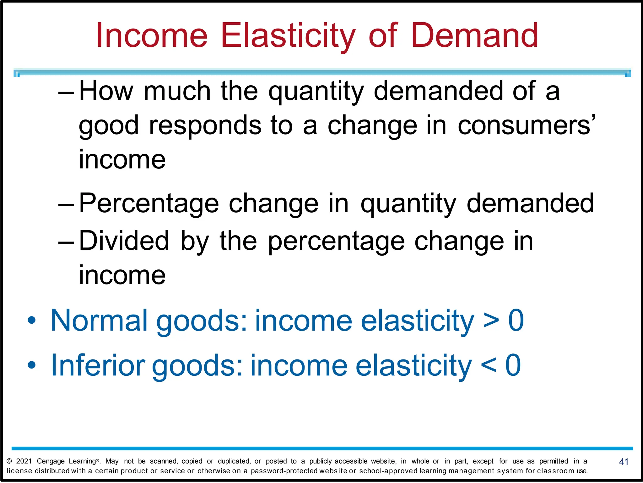 Income Elasticity of Demand
– How much the quantity demanded of a
good responds to a change in consumers’
income
– Percentage change in quantity demanded
– Divided by the percentage change in
income
• Normal goods: income elasticity > 0
• Inferior goods: income elasticity < 0
41
© 2021 Cengage Learning®. May not be scanned, copied or duplicated, or posted to a publicly accessible website, in whole or in part, except for use as permitted in a
license distributed with a certain product or service or otherwise on a password-protected website or school-approved learning management system for classroom use.
 