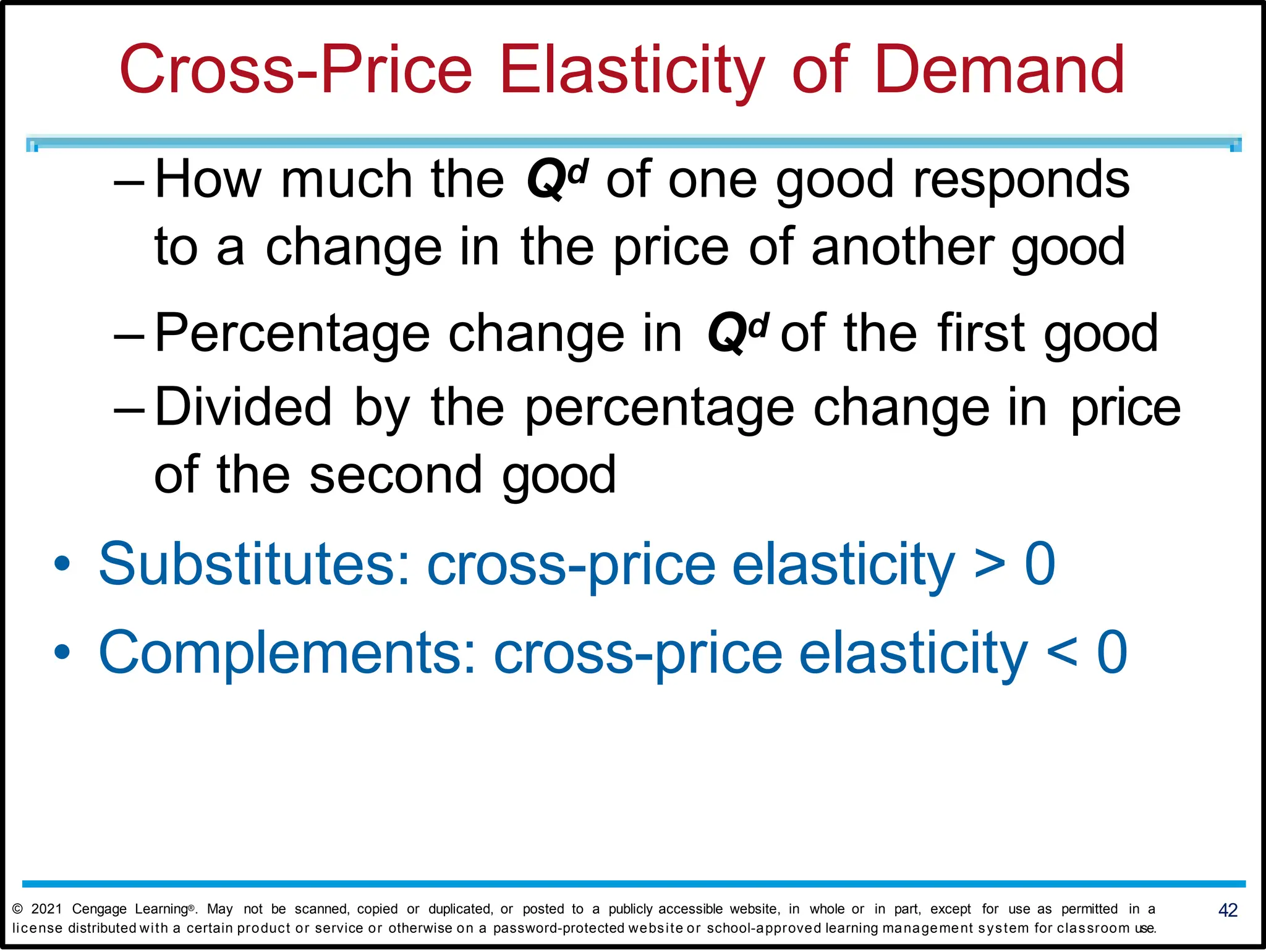 Cross-Price Elasticity of Demand
– How much the Qd of one good responds
to a change in the price of another good
– Percentage change in Qd of the first good
– Divided by the percentage change in price
of the second good
• Substitutes: cross-price elasticity > 0
• Complements: cross-price elasticity < 0
42
© 2021 Cengage Learning®. May not be scanned, copied or duplicated, or posted to a publicly accessible website, in whole or in part, except for use as permitted in a
license distributed with a certain product or service or otherwise on a password-protected website or school-approved learning management system for classroom use.
 