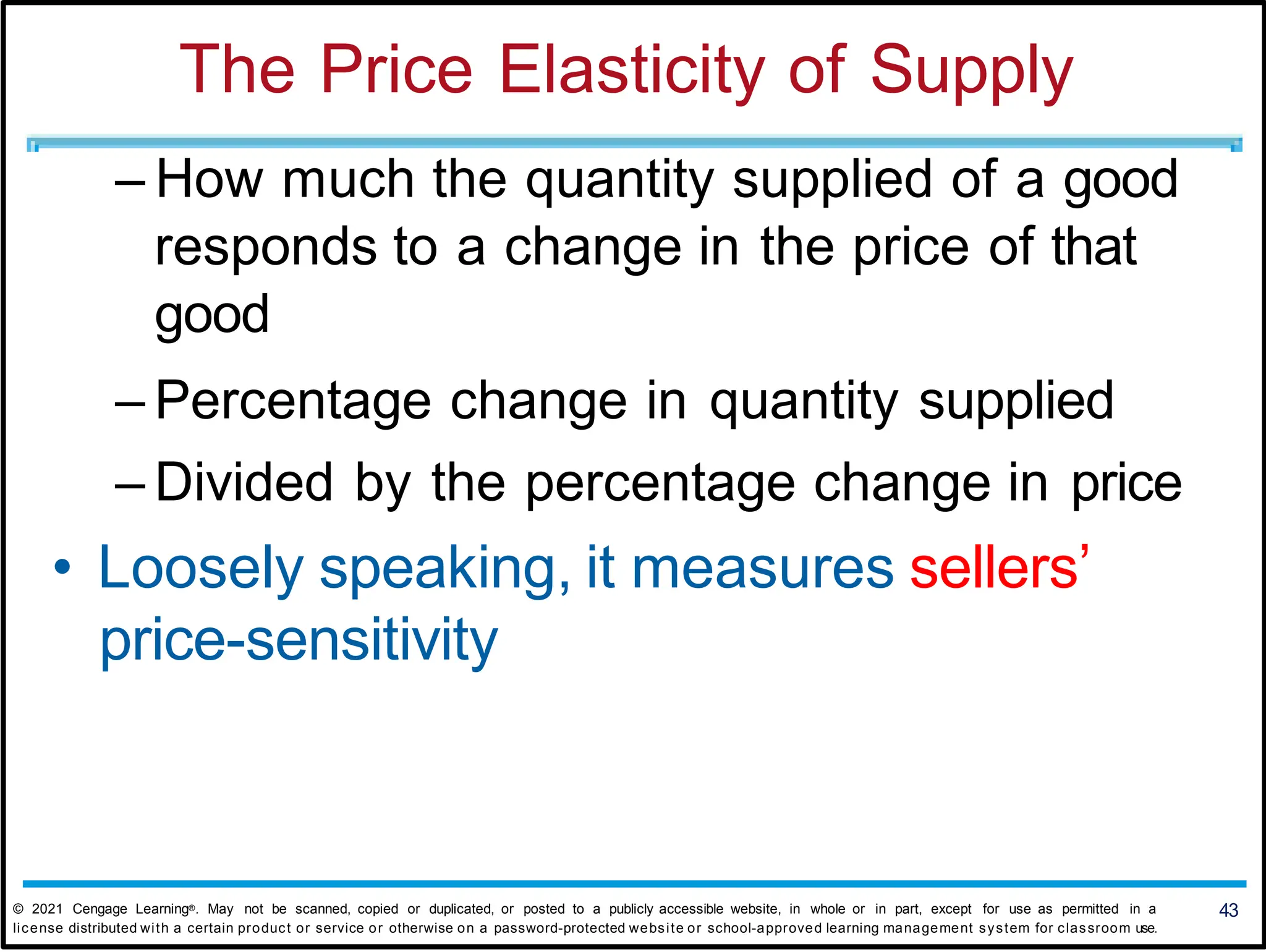The Price Elasticity of Supply
– How much the quantity supplied of a good
responds to a change in the price of that
good
– Percentage change in quantity supplied
– Divided by the percentage change in price
• Loosely speaking, it measures sellers’
price-sensitivity
43
© 2021 Cengage Learning®. May not be scanned, copied or duplicated, or posted to a publicly accessible website, in whole or in part, except for use as permitted in a
license distributed with a certain product or service or otherwise on a password-protected website or school-approved learning management system for classroom use.
 