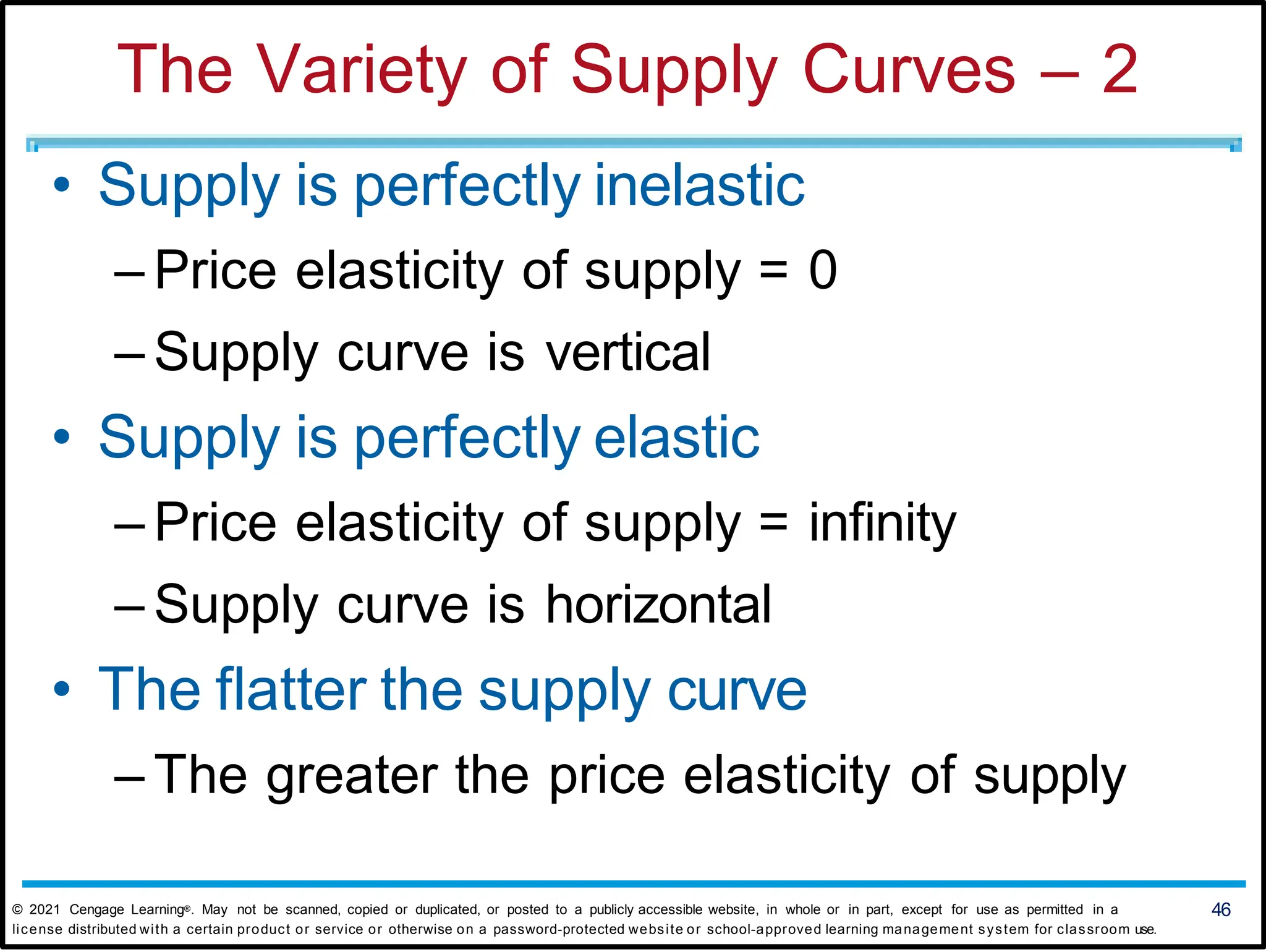 The Variety of Supply Curves – 2
• Supply is perfectly inelastic
– Price elasticity of supply = 0
– Supply curve is vertical
• Supply is perfectly elastic
– Price elasticity of supply = infinity
– Supply curve is horizontal
• The flatter the supply curve
– The greater the price elasticity of supply
© 2021 Cengage Learning®. May not be scanned, copied or duplicated, or posted to a publicly accessible website, in whole or in part, except for use as permitted in a 46
license distributed with a certain product or service or otherwise on a password-protected website or school-approved learning management system for classroom use.
 