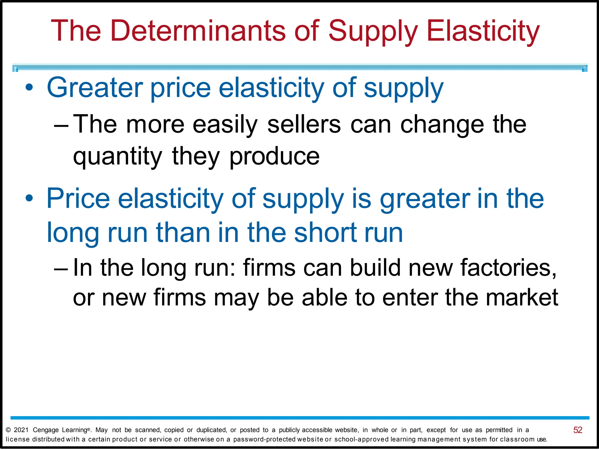 The Determinants of Supply Elasticity
• Greater price elasticity of supply
– The more easily sellers can change the
quantity they produce
• Price elasticity of supply is greater in the
long run than in the short run
– In the long run: firms can build new factories,
or new firms may be able to enter the market
© 2021 Cengage Learning®. May not be scanned, copied or duplicated, or posted to a publicly accessible website, in whole or in part, except for use as permitted in a 52
license distributed with a certain product or service or otherwise on a password-protected website or school-approved learning management system for classroom use.
 