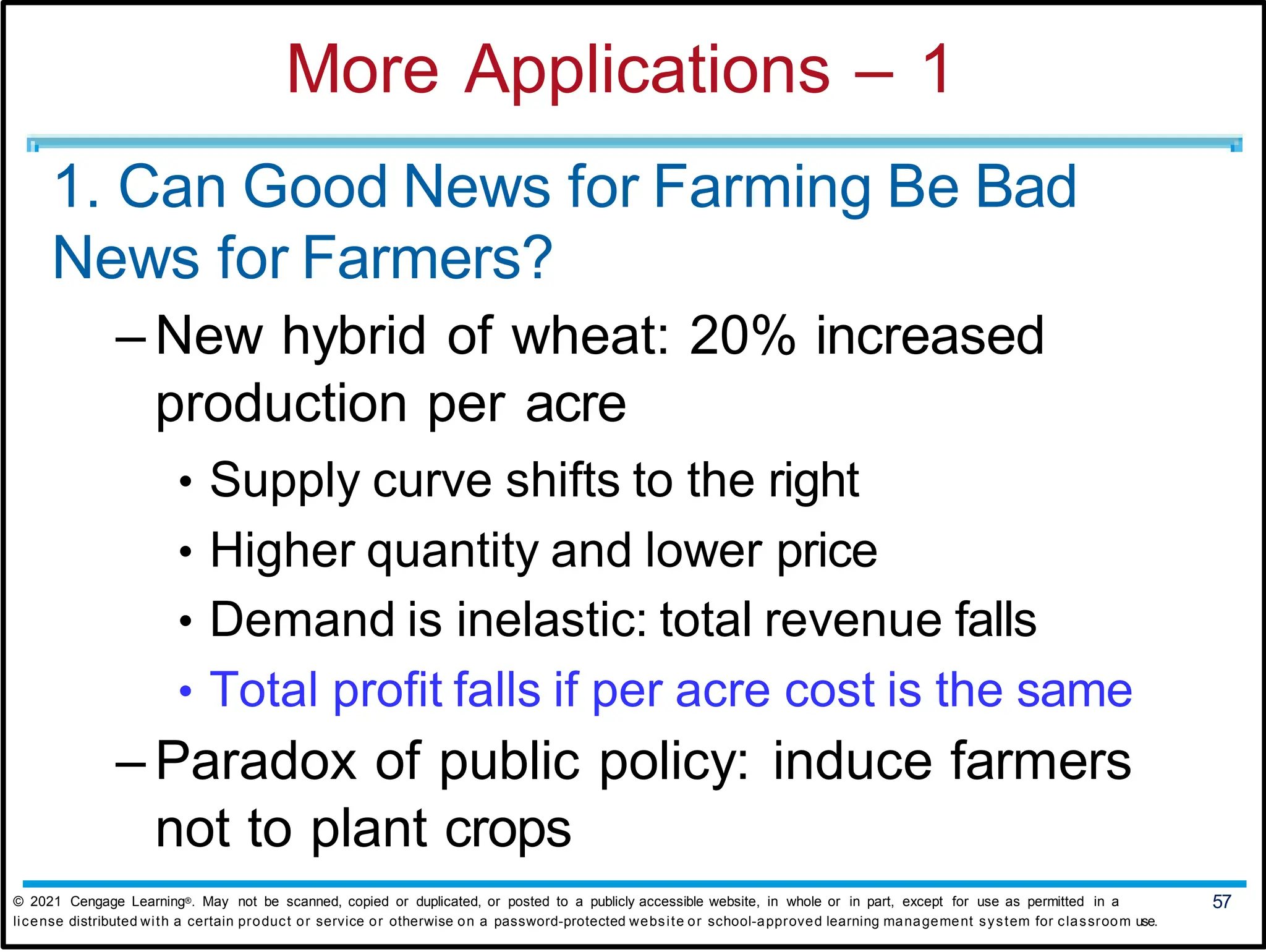 More Applications – 1
1. Can Good News for Farming Be Bad
News for Farmers?
– New hybrid of wheat: 20% increased
production per acre
• Supply curve shifts to the right
• Higher quantity and lower price
• Demand is inelastic: total revenue falls
• Total profit falls if per acre cost is the same
– Paradox of public policy: induce farmers
not to plant crops
© 2021 Cengage Learning®. May not be scanned, copied or duplicated, or posted to a publicly accessible website, in whole or in part, except for use as permitted in a 57
license distributed with a certain product or service or otherwise on a password-protected website or school-approved learning management system for classroom use.
 