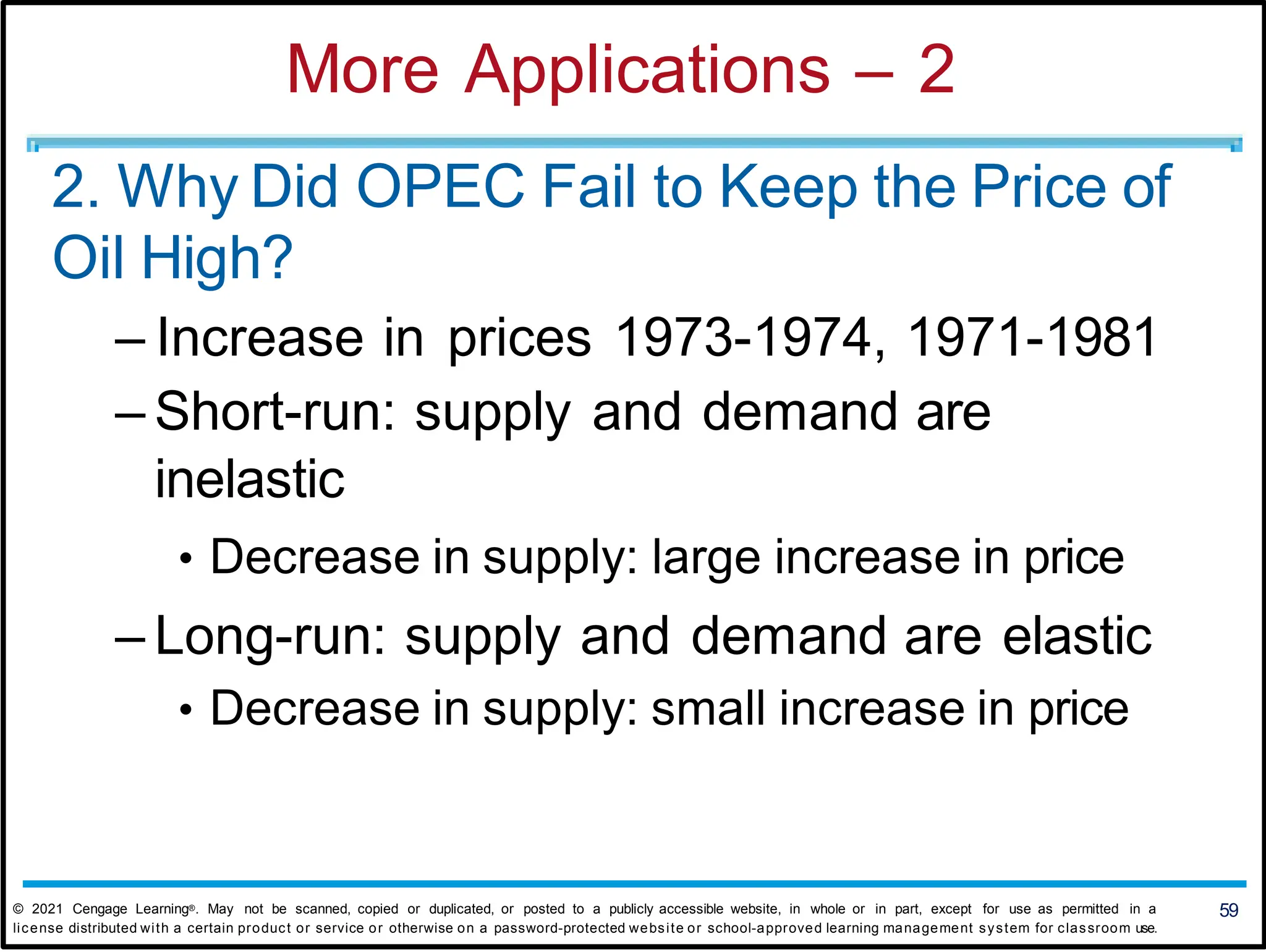 More Applications – 2
2. Why Did OPEC Fail to Keep the Price of
Oil High?
– Increase in prices 1973-1974, 1971-1981
– Short-run: supply and demand are
inelastic
• Decrease in supply: large increase in price
– Long-run: supply and demand are elastic
• Decrease in supply: small increase in price
59
© 2021 Cengage Learning®. May not be scanned, copied or duplicated, or posted to a publicly accessible website, in whole or in part, except for use as permitted in a
license distributed with a certain product or service or otherwise on a password-protected website or school-approved learning management system for classroom use.
 