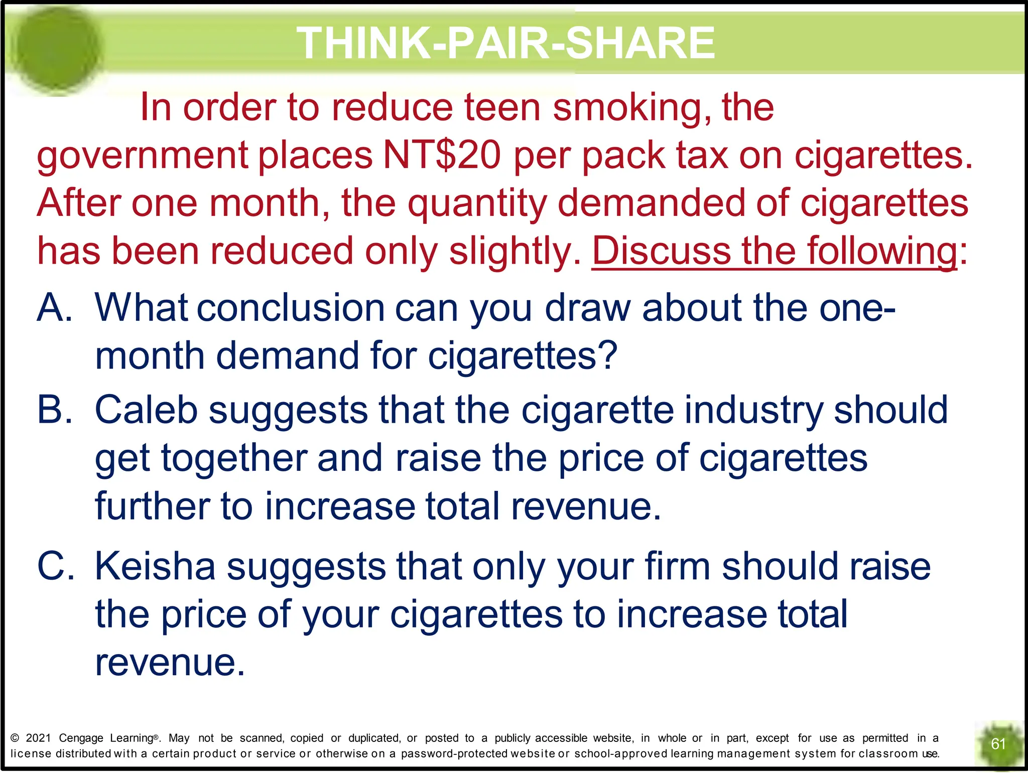 THINK-PAIR-SHARE
In order to reduce teen smoking, the
government places NT$20 per pack tax on cigarettes.
After one month, the quantity demanded of cigarettes
has been reduced only slightly. Discuss the following:
A. What conclusion can you draw about the one-
month demand for cigarettes?
B. Caleb suggests that the cigarette industry should
get together and raise the price of cigarettes
further to increase total revenue.
C. Keisha suggests that only your firm should raise
the price of your cigarettes to increase total
revenue.
61
© 2021 Cengage Learning®. May not be scanned, copied or duplicated, or posted to a publicly accessible website, in whole or in part, except for use as permitted in a
license distributed with a certain product or service or otherwise on a password-protected website or school-approved learning management system for classroom use.
 