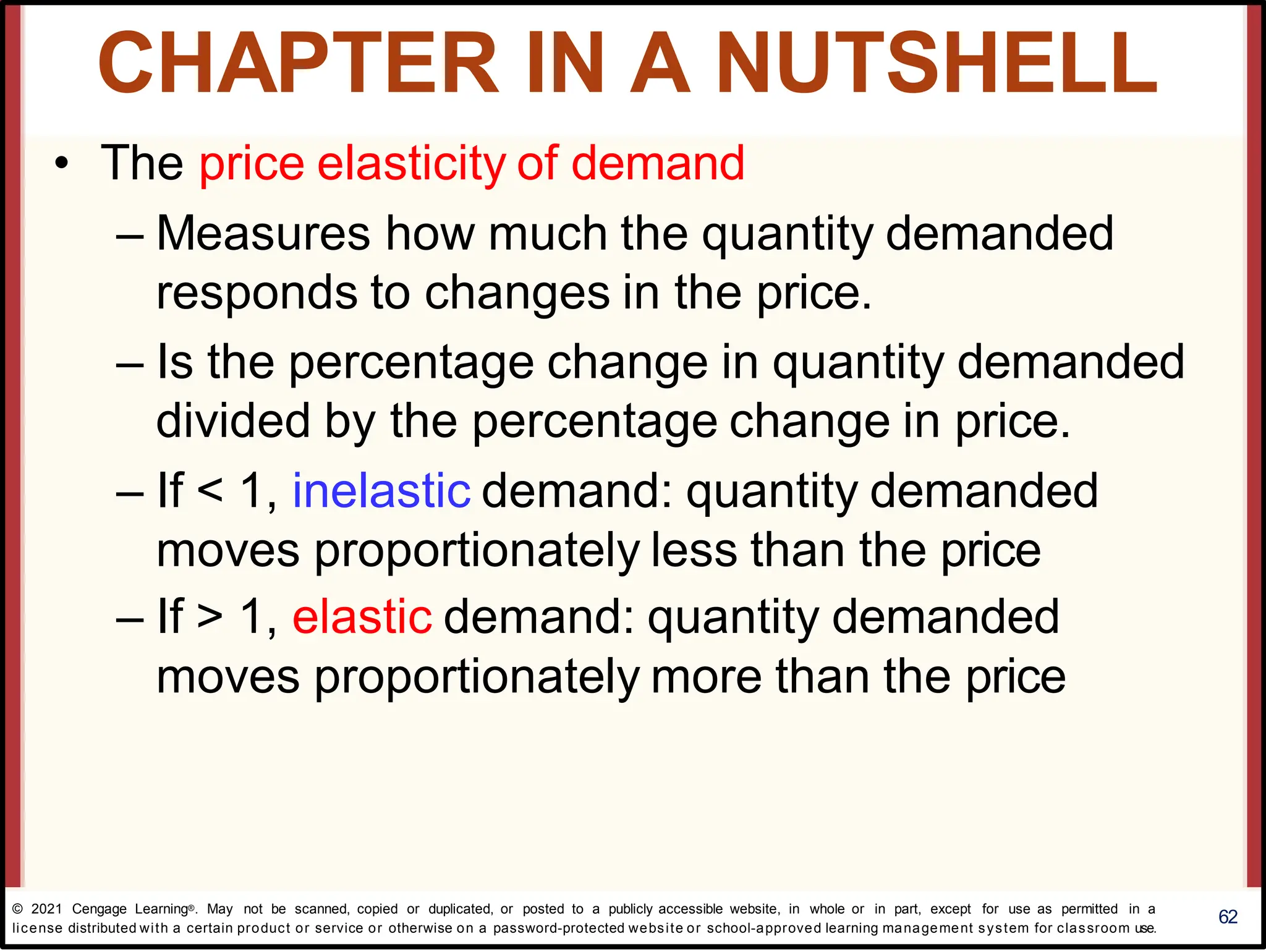 • The price elasticity of demand
– Measures how much the quantity demanded
responds to changes in the price.
– Is the percentage change in quantity demanded
divided by the percentage change in price.
– If < 1, inelastic demand: quantity demanded
moves proportionately less than the price
– If > 1, elastic demand: quantity demanded
moves proportionately more than the price
62
CHAPTER IN A NUTSHELL
© 2021 Cengage Learning®. May not be scanned, copied or duplicated, or posted to a publicly accessible website, in whole or in part, except for use as permitted in a
license distributed with a certain product or service or otherwise on a password-protected website or school-approved learning management system for classroom use.
 
