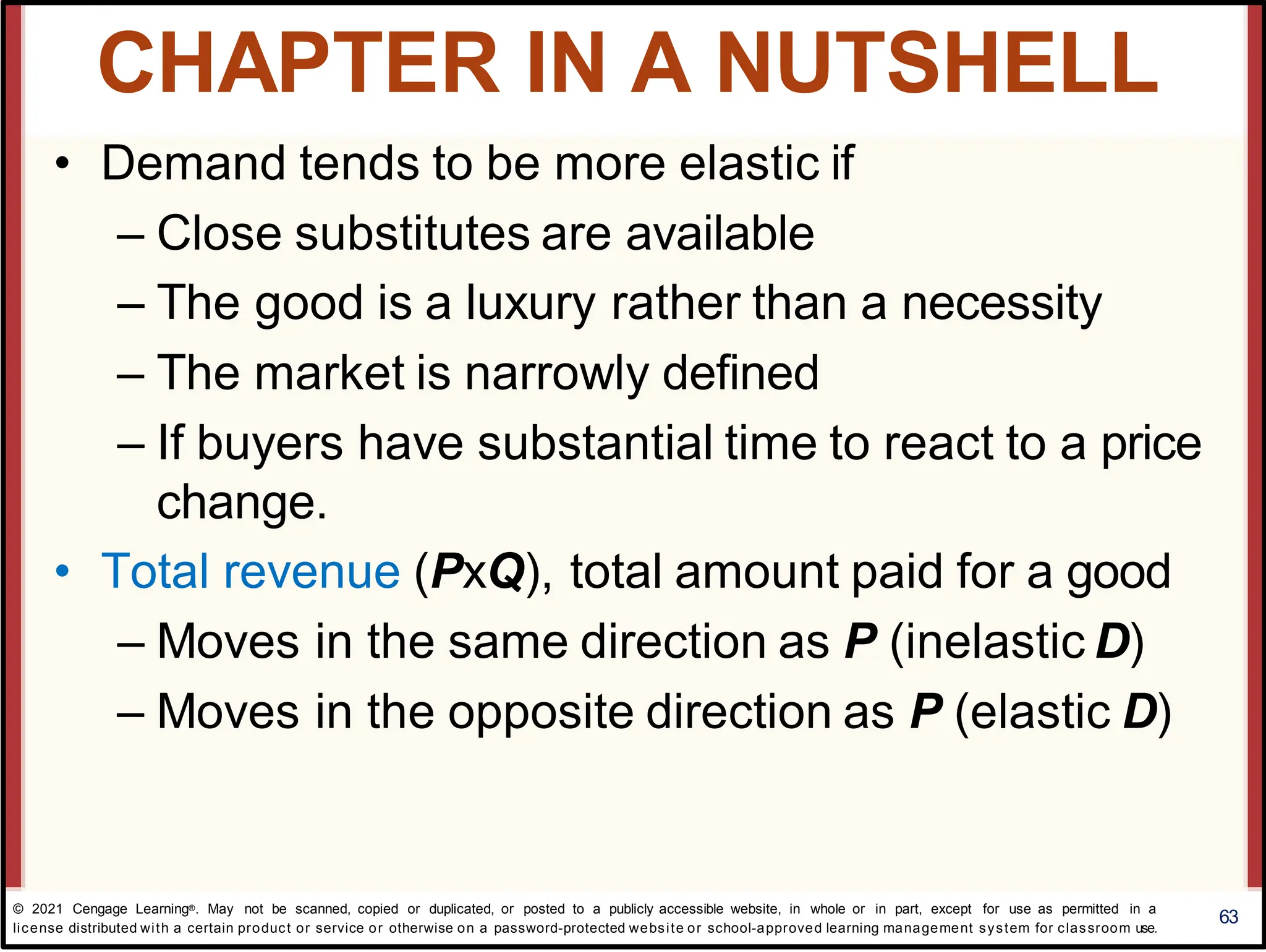 • Demand tends to be more elastic if
– Close substitutes are available
– The good is a luxury rather than a necessity
– The market is narrowly defined
– If buyers have substantial time to react to a price
change.
• Total revenue (PxQ), total amount paid for a good
– Moves in the same direction as P (inelastic D)
– Moves in the opposite direction as P (elastic D)
63
CHAPTER IN A NUTSHELL
© 2021 Cengage Learning®. May not be scanned, copied or duplicated, or posted to a publicly accessible website, in whole or in part, except for use as permitted in a
license distributed with a certain product or service or otherwise on a password-protected website or school-approved learning management system for classroom use.
 