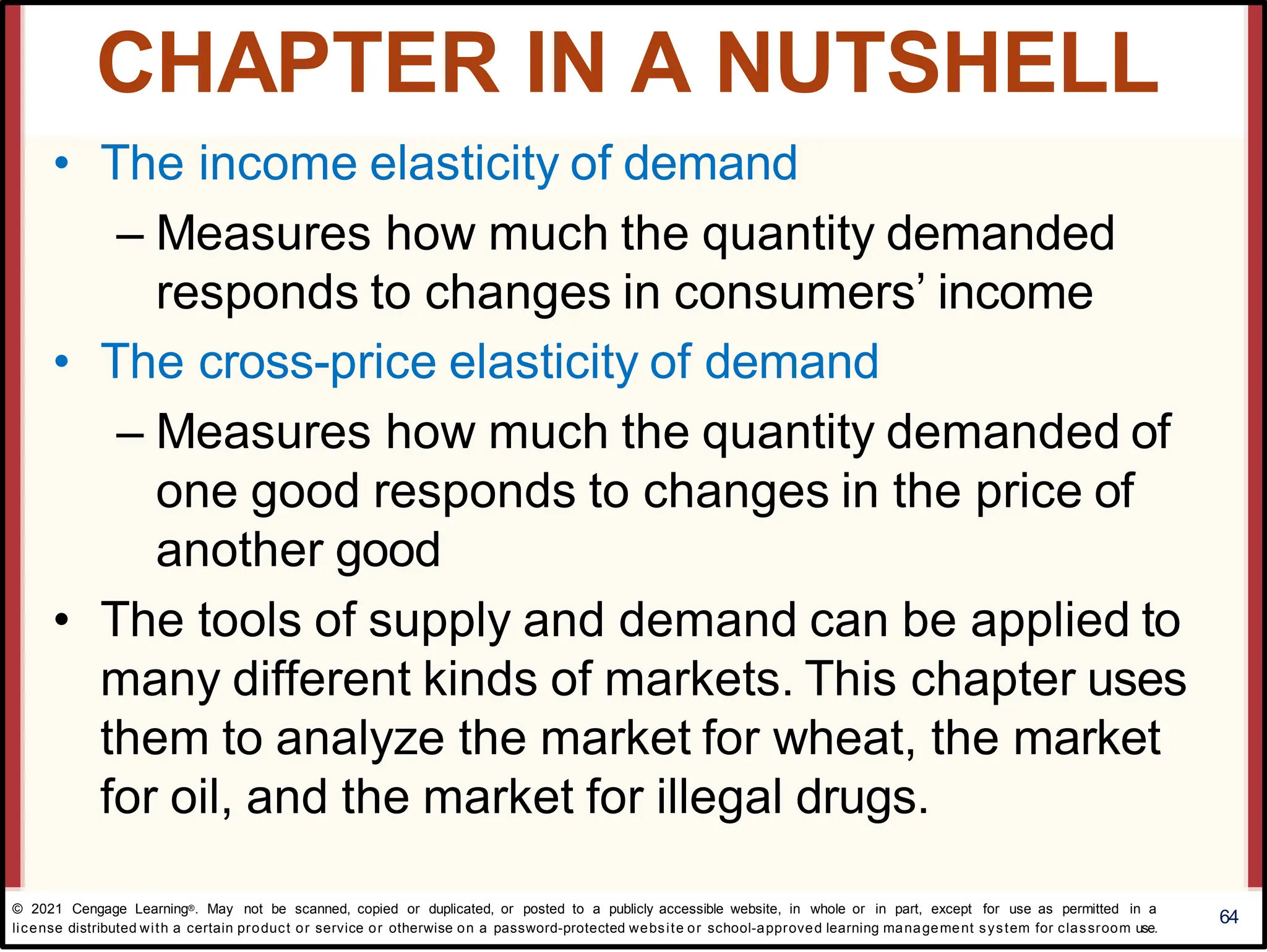 • The income elasticity of demand
– Measures how much the quantity demanded
responds to changes in consumers’ income
• The cross-price elasticity of demand
– Measures how much the quantity demanded of
one good responds to changes in the price of
another good
• The tools of supply and demand can be applied to
many different kinds of markets. This chapter uses
them to analyze the market for wheat, the market
for oil, and the market for illegal drugs.
64
CHAPTER IN A NUTSHELL
© 2021 Cengage Learning®. May not be scanned, copied or duplicated, or posted to a publicly accessible website, in whole or in part, except for use as permitted in a
license distributed with a certain product or service or otherwise on a password-protected website or school-approved learning management system for classroom use.
 