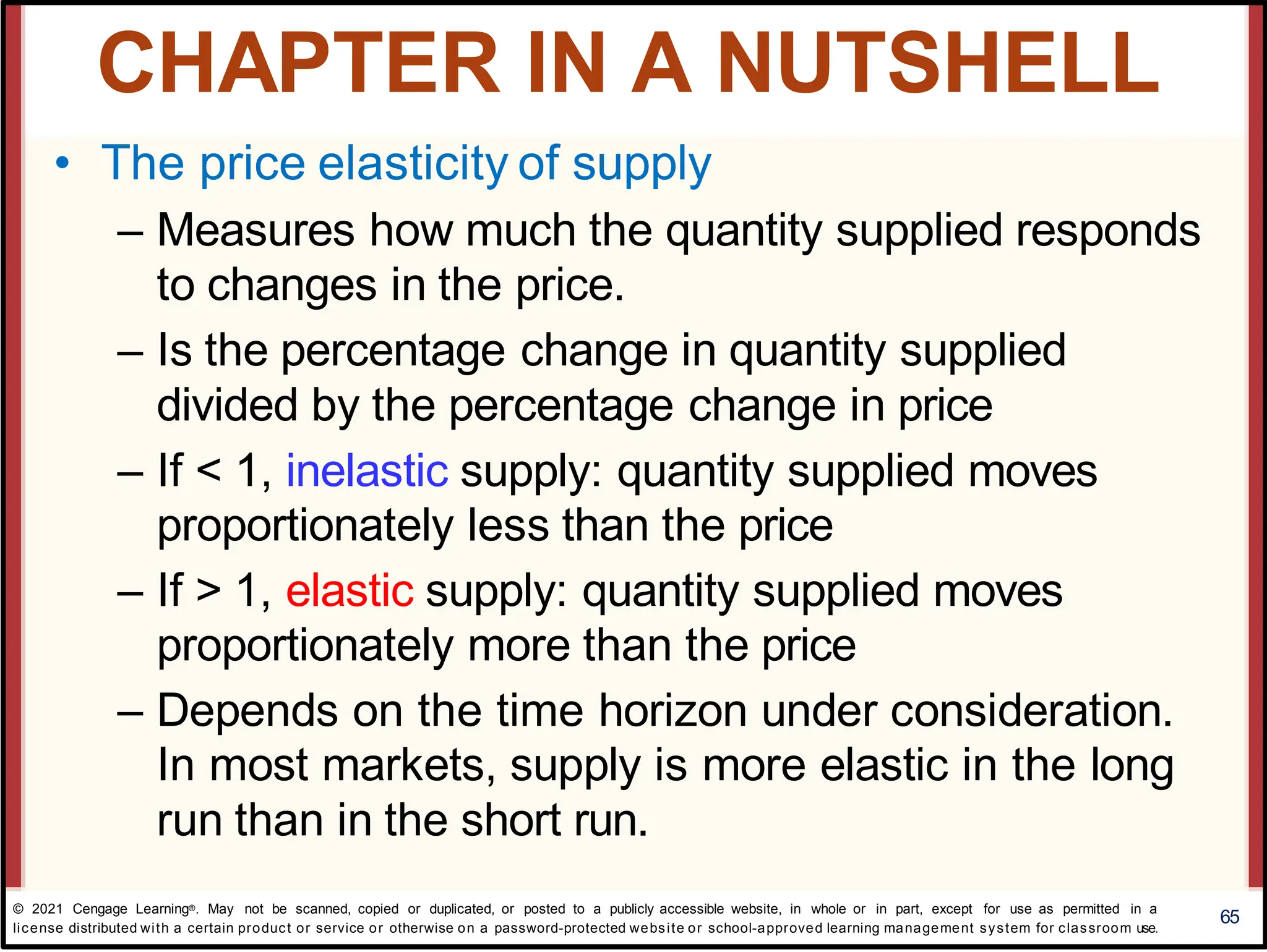 • The price elasticity of supply
– Measures how much the quantity supplied responds
to changes in the price.
– Is the percentage change in quantity supplied
divided by the percentage change in price
– If < 1, inelastic supply: quantity supplied moves
proportionately less than the price
– If > 1, elastic supply: quantity supplied moves
proportionately more than the price
– Depends on the time horizon under consideration.
In most markets, supply is more elastic in the long
run than in the short run.
65
CHAPTER IN A NUTSHELL
© 2021 Cengage Learning®. May not be scanned, copied or duplicated, or posted to a publicly accessible website, in whole or in part, except for use as permitted in a
license distributed with a certain product or service or otherwise on a password-protected website or school-approved learning management system for classroom use.
 