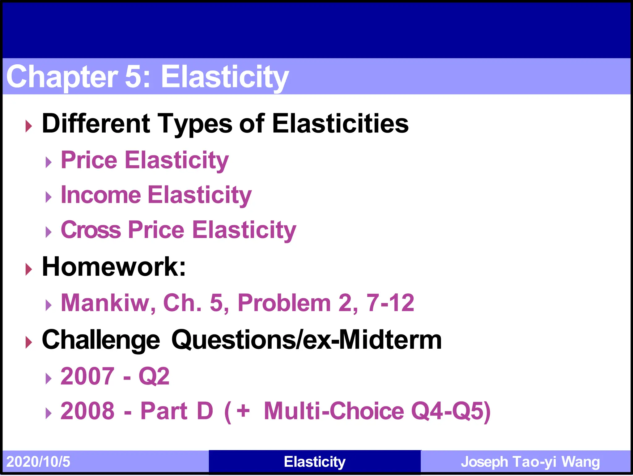 Chapter 5: Elasticity
⏵Different Types of Elasticities
⏵Price Elasticity
⏵Income Elasticity
⏵Cross Price Elasticity
⏵Homework:
⏵Mankiw, Ch. 5, Problem 2, 7-12
⏵Challenge Questions/ex-Midterm
⏵2007 - Q2
⏵2008 - Part D ( + Multi-Choice Q4-Q5)
2020/10/5 Elasticity Joseph Tao-yi Wang
 
