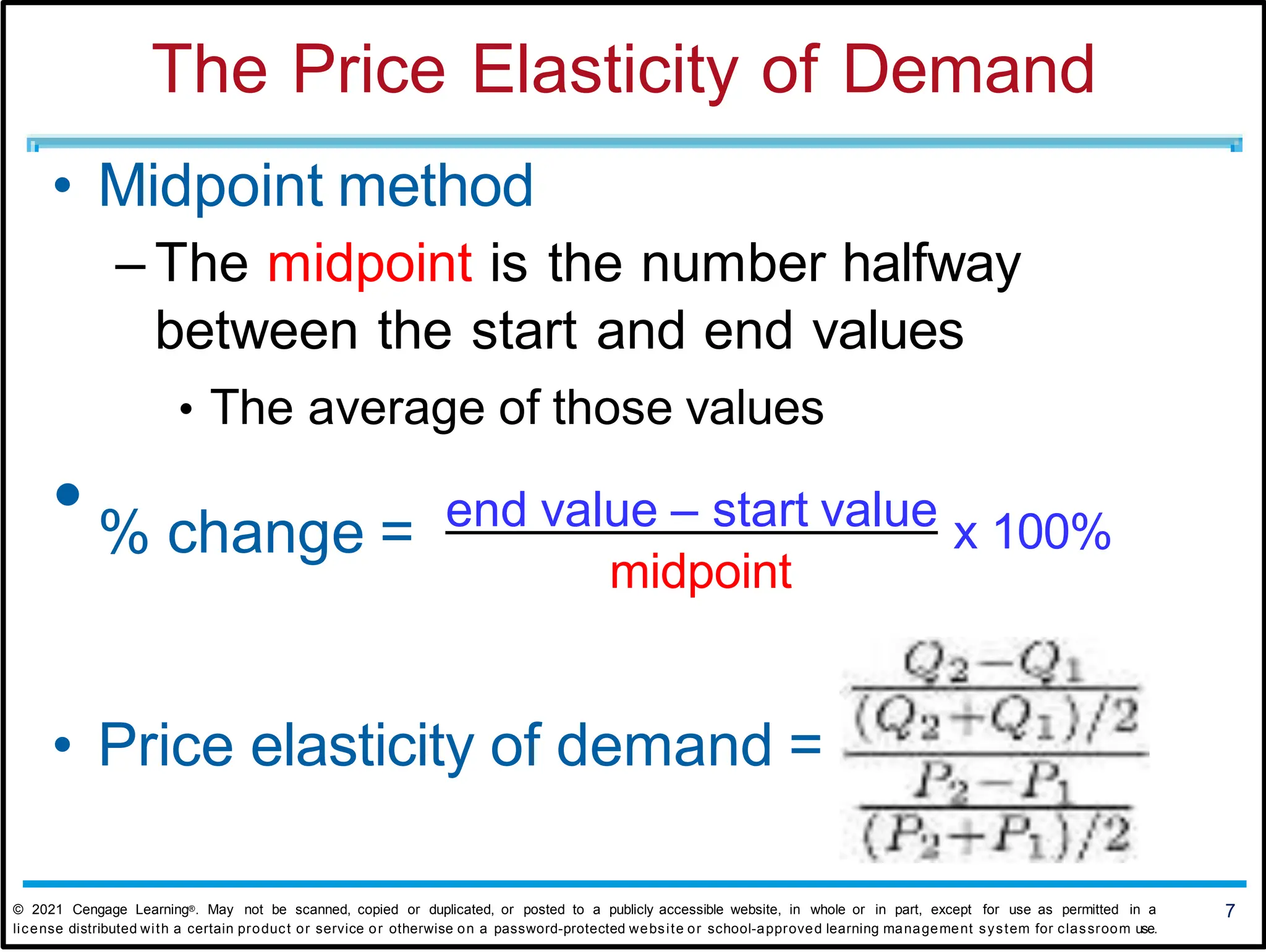 The Price Elasticity of Demand
7
© 2021 Cengage Learning®. May not be scanned, copied or duplicated, or posted to a publicly accessible website, in whole or in part, except for use as permitted in a
license distributed with a certain product or service or otherwise on a password-protected website or school-approved learning management system for classroom use.
• Midpoint method
– The midpoint is the number halfway
between the start and end values
• The average of those values
• % change = end value – start value x 100%
midpoint
• Price elasticity of demand =
 