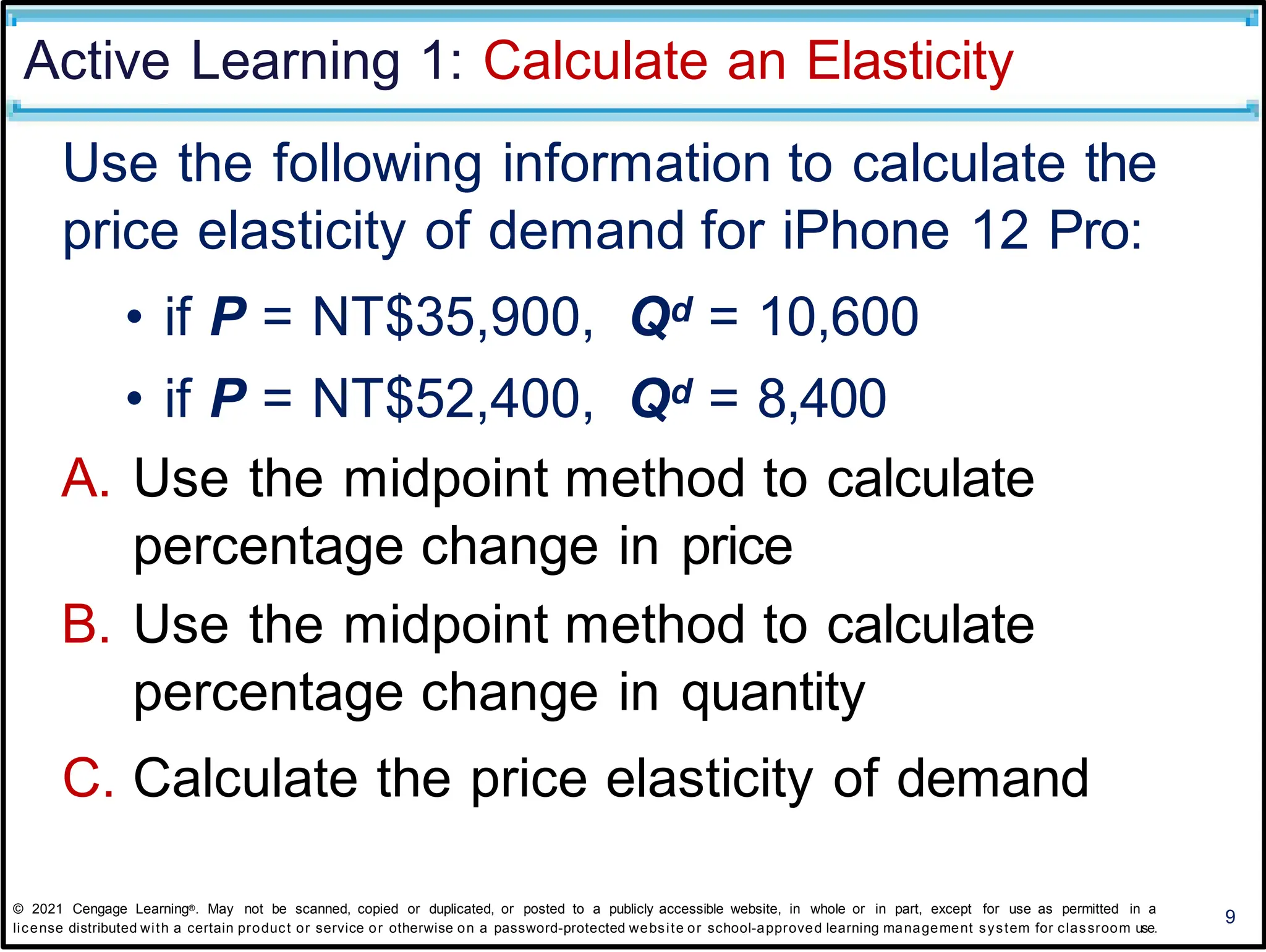 Active Learning 1: Calculate an Elasticity
Use the following information to calculate the
price elasticity of demand for iPhone 12 Pro:
• if P = NT$35,900, Qd = 10,600
• if P = NT$52,400, Qd = 8,400
A. Use the midpoint method to calculate
percentage change in price
B. Use the midpoint method to calculate
percentage change in quantity
C. Calculate the price elasticity of demand
9
© 2021 Cengage Learning®. May not be scanned, copied or duplicated, or posted to a publicly accessible website, in whole or in part, except for use as permitted in a
license distributed with a certain product or service or otherwise on a password-protected website or school-approved learning management system for classroom use.
 