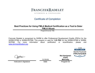 1794282.1
Certificate of Completion
Best Practices for Using FMLA Medical Certification as a Tool to Deter
FMLA Abuse
Program/Course Title
Franczek Radelet is recognized by SHRM to offer Professional Development Credits (PDCs) for the
SHRM-CPSM or SHRM-SCPSM. This program is valid for 1.25 PDC for the SHRM-CPSM or SHRM-
SCPSM. For more information about certification or recertification, please visit
www.shrmcertification.org.
11/15/16
Not Assigned-
Claim
Manually
Instructor’s Signature Date Program ID
 