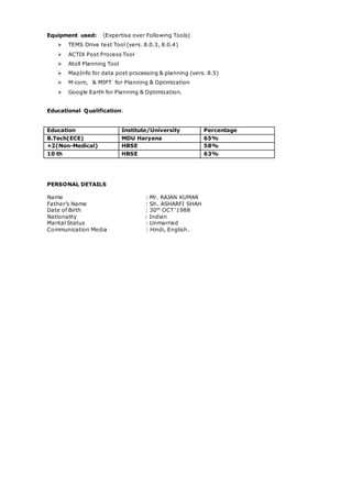 Equipment used: (Expertise over Following Tools)
 TEMS Drive test Tool (vers. 8.0.3, 8.0.4)
 ACTIX Post Process Tool
 Atoll Planning Tool
 MapInfo for data post processing & planning (vers. 8.5)
 M-com, & MIPT for Planning & Optimization
 Google Earth for Planning & Optimization.
Educational Qualification:
Education Institute/University Percentage
B.Tech(ECE) MDU Haryana 65%
+2(Non-Medical) HBSE 58%
10 th HBSE 63%
PERSONAL DETAILS
Name : Mr. RAJAN KUMAR
Father’s Name : Sh. ASHARFI SHAH
Date of Birth : 30th
OCT ‘1988
Nationality : Indian
Marital Status : Unmarried
Communication Media : Hindi, English.
 