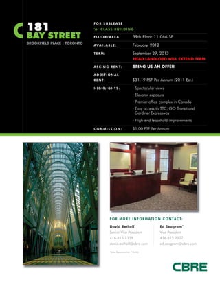 181
                             FOR SUBLEASE
                             ‘A’ C L A S S B U I L D I N G

BAY STREET                   F LO O R / A R E A :              39th Floor 11,066 SF
BROOKFIELD PLACE | TORONTO
                             AVAILABLE:                        February, 2012

                             TERM:                             September 29, 2013
                                                               HEAD LANDLORD WILL EXTEND TERM
                             A S K I N G R E N T:              BRING US AN OFFER!

                             ADDITIONAL
                             R E N T:                          $31.19 PSF Per Annum (2011 Est.)

                             HIGHLIGHTS:                       · Spectacular views
                                                               · Elevator exposure
                                                               · Premier office complex in Canada
                                                               · Easy access to TTC, GO Transit and
                                                                 Gardiner Expressway
                                                               · High-end leasehold improvements

                             COMMISSION:                       $1.00 PSF Per Annum




                                        F O R M O R E I N F O R M AT I O N C O N TA C T:

                                        David Bethell *                         Ed Seagram **
                                        Senior Vice President                   Vice President
                                        416.815.2359                            416.815.2377
                                        david.bethell@cbre.com                  ed.seagram@cbre.com

                                        *Sales Representative **Broker
 