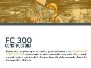 FC 300
Constructora
Somos una empresa que se dedica principalmente a las SOLUCIONES
CONSTRUCTIVAS, entrando en todos los ramos de la construcci�n, como lo
son civil, pailer�a, electricidad, plomer�a, herrer�a, elaboraci�n de planos, le-
vantamientos, etc�tera.
 