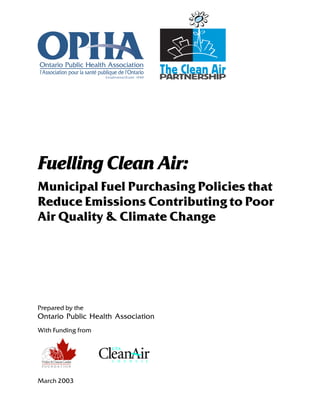 Fuelling Clean Air:
Municipal Fuel Purchasing Policies that
Reduce Emissions Contributing to Poor
Air Quality & Climate Change
With Funding from
Prepared by the
Ontario Public Health Association
March 2003
 